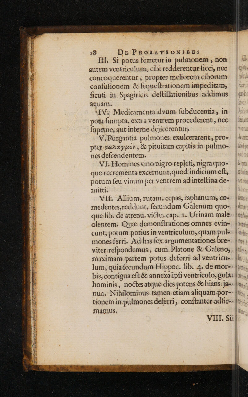 III. Si potus ferreturin pulmonem , non autem ventriculum, cibi redderentur ficci, nec concoquerentur , propter meliorem ciborum confufionem. &amp; fequeftrationem impeditam, ficuti in Spagiricis deftillationibus addimus aquam. IV. Medicamenta alvum fubducentia, in potu fumpta, extra ventrem procederent, nec fupeme, aut inferne dejicerentur. ^ V; Pürgantia pulmones. exulcerarent, pro- pter. saAaypucv , &amp; pituitam capitis in pulmo- nes defcendentem. VI. Hominesvino nigro repleti, nigra quo- que recrementa excernunt;quod indicium eft, potum feu vinum per ventrem ad inteflina de- mitti. Vif. Allium, rutam, cepas, raphanum, co- medentes,reddunt, fecundum Galenum quo- olentem. Que. demonftrationes omnes evine- cunt, potum potius in ventriculum, quam pul mones ferri. &amp;d'has fex argumentationes bre- viter refpondemus., cum. Platone &amp; Galeno; maximam partem potus deferri ad ventricu- lum, quia fecundum Hippoc. lib. 4. de mor-: bis, contigua eft &amp; annexa ipfi ventriculo, gula. 4 llilim hn 0! ) 3 Boer. i Clim, | nua. Nihilominus tamen etiam aliquam por- tionem in.pulmoncs deferri , conftanter.adfir-- inamus, | : B