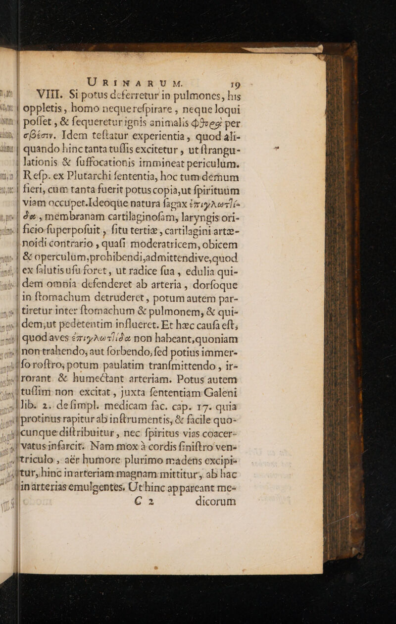 ^| VIL Sipotus deferretur in pulmones, his iut | oppletis, homo nequerefpirare , neque loqui xm | poffet , &amp; fequeretur ignis animalis d9ves: per itin | egénv. Tdem teftatur experientia, quod ali- iii: | quando hinctanta tuífis excitetur , utftrangu- | lationis &amp; fuffocationis immineat periculum. n1 Refp.ex Plutarchi fententia, hoc tum demum 15] fieri, cum tanta fuerit potuscopia,ut fpirituüm | viam occupet.Ideoque natura fagax PriyAcos1í- yi | de membranam cartilaginofam, laryngis ori- um.-| ficio fuperpofuit , fitu tertie, cartilagini arte- | noidi contrario , quafi moderatricem, obicem si J| &amp; operculum;prohibendi;admittendive,quod 4, 1 ex falutisufü foret , ut radice fua , edulia qui- i] dem omnia: defenderet ab arteria , dorfoque | in ftomachum detruderet , potum autem par- «5| tiretur inter ftomachum &amp; pulmonem, &amp; qui- ql dem;ut pedetentim ipflueret. Et hxc caufa eft; «xit] quod aves é&amp;ziyAvw 1/02 non habeant,quoniam 4» nonttrahendo; aut forbendo, fed potius immer- xi lfo roftro; potum. paulatim tranfmittendo , ir- ied rorant. &amp; humectant arteriam. Potus autem ;;4, 1 tuffim: non. excitat , Juxta fententiam Galeni ;Mib. 2. defimpl. medicam fac. cap. 17. quia , Uil protinus rapitur ab inftrumentis, &amp; facile quo- , i cunque diftribuitur, nec fpiritus vias coacer- /4J vatusinfarcit. Nam mox à cordis finiftro ven- ,Itriculo ,- aér humore plurimo madens excipi- - jap turshinc inarteriam magnam: mittitur, ab hac  fünarteriasemulgentes. Uthinc appareant me« 1E C 2 dicorum [j