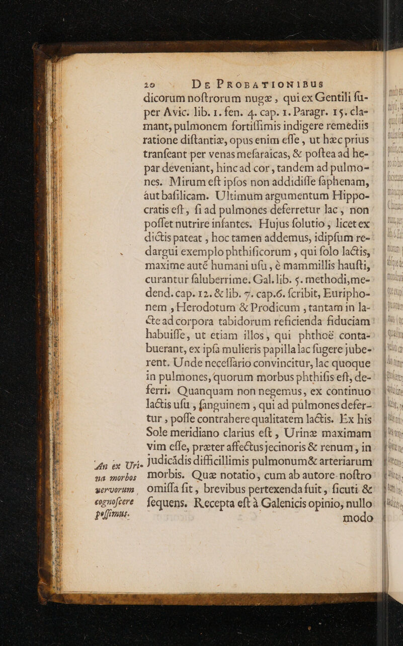 4n ex Urie qa morbos geroorum cognofcere pejfmus. 10 Dg PROsATIONIBUS dicorum noftrorum nugz , quiex Gentili fu- per Avic: lib. 1. fen. 4. cap. x. Paragr. 15. cla- ratione diftantiz, opus enim effe , ut hzc prius tranfeant per venas mefaraicas, &amp; poftea ad he- nes. Mirum eft ipfos non addidiffe faphenam, aut bafilicam. Ultimum argumentum Hippo- cratis eft, fiad pulmones deferretur lac, non poffet nutrire infantes. Hujus folutio ; licetex dictis pateat , hoc tamen addemus, idipfum re- dargui exemplo phthificorum , qui folo lactis, maxime auté humani ufu , é mammillis haufti, curantur faluberrime. Gal. lib. s. methodi,me- dend. cap. 12. &amp; lib. 7. cap.6. fcribit, Euripho- nem , Herodotum &amp; Prodicum , tantam in la- habuiffe, ut etiam illos, qui phthoé conta- buerant, ex ipfa mulieris papillalac fugere jube- rent. Unde neceffario convincitur, lac quoque in pulmones, quorum morbus phthifis eff, de- ferri. Quanquam non negemus, ex continuo lactis ufu , fanguinem , qui ad pülmones defer- tur , poffe contrahere qualitatem lactis. Éx his Sole meridiano clarius eft, Urine maximam vim effe, prater affeCtusjecinoris &amp; renum , in morbis. Quz notatio, cum ab autore. noftro omiffa fit , brevibus pertexenda fuit, ficuti &amp; fequens. Recepta eft à Galenicis opinio, nullo SOME inodo