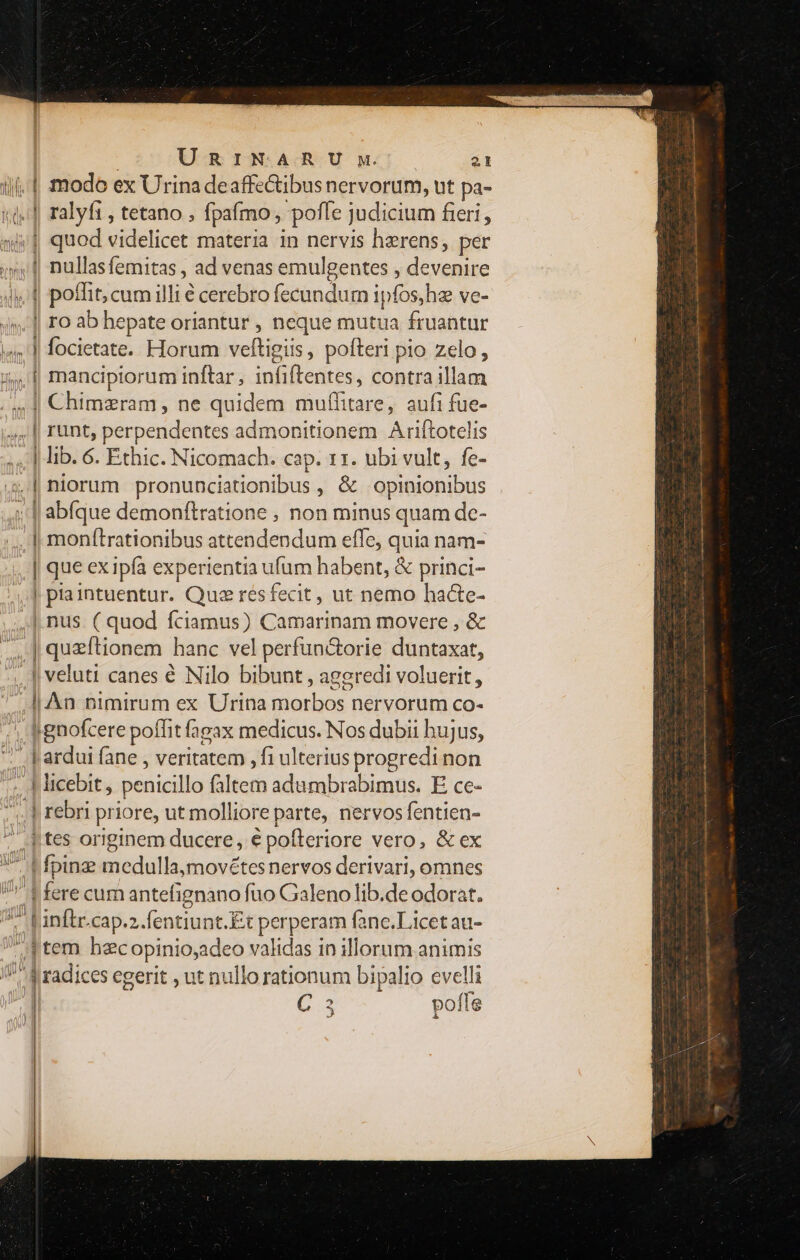 — M — » » i €—— w-— 9 — URINARU wu. 21 modo ex Urina deaffe&amp;ibus nervorum, ut pa- ralyft , tetano ; fpaímo, 'poffe judicium fieri, quod videlicet materia in nervis herens, per nullasfemitas , ad venas emulgentes , d ic poffit, cum illi € cerebro fecundum ipfos, hee ve- ro ab hepate oriantur , neque mutua fruantur focietate. Horum veftigiis, poíteri pio zelo , mancipiorum inftar , id odes. contra illam Chimzram , ne quidem muffitare, aufi fue- runt, perpendentes admonitionem. Ariftotelis niorum pronunciationibus , &amp; opinionibus abíque demonftratione , non minus quam de- monítrationibus attendendum effe, quia nam- | que ex ipfa experientia ufum habent, &amp; princi- | [Fsrintsentur. Quz resfecit, ut nemo hacte- us ( quod fciamus) Camarinam movere , &amp; | quzftionem hanc vel perfun&amp;orie duntaxat, ! veluti canes é Nilo bibunt , ageredi voluerit, ! An nimirum ex Urina morbos. nervorum co- t gnofcere poffit fagax medicus. Nos dubii hujus, -—2 - rc: MO Ni a 4 rebri priore, ut molliore parte, nervos fentien- | tes originem ducere, é pofferiore vero, &amp; ex | fere cum antefignano fuo Galeno lib.de odorat. item hac opinio, adeo validas in illorum animis radices egerit , ut nullo rationum bipalio evelli C 3 pofle