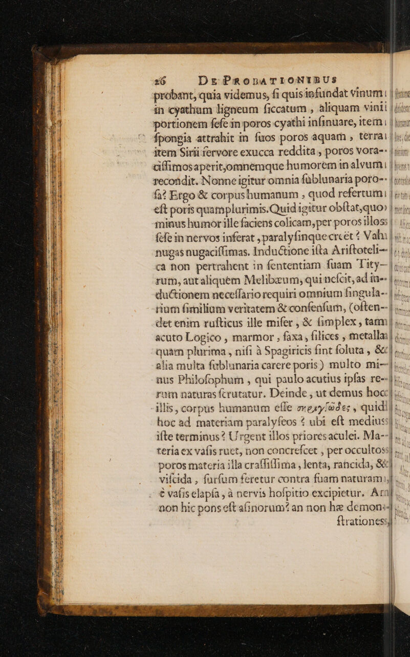 probant, quia videmus, fi quis infundat vinum; | jux in cyatham ligneum ficcatum , aliquam vinii | (iis portionem fefe in poros cyathi infinuare, item i 1 hoi Íponpia attrahit im fuos poros aquam , terrai |y. item Sirii fervore exucca reddita , poros vora-- |j diffimosaperit,omnemque humorem in aleurai loc recondit. Nonne igitur omnia füblunaria poro-- |! fà? Etgo &amp; corpushumanum , quod refertum | ji eft poris quamplurimis.Quid igitur obítat,quo» | n); ininus humor illefaciens colicam,per poros illos: |: | fcfe in nervos inferat , paralyfinquecrcet 4 Vahil y; nugas nugacif(imas. Inductione ifta Ariftoteli-- |... ca non pertrahent in fententiam fuam Tity- |i. rum, aut aliquem Melibzum, qui nefcit, ad iu-- |... du&amp;ionem neceffario requiri omnium fingula-- |... rium fimilium veritatem &amp; confeafum, (often--| ..... det enim rufticus ille mifer , &amp; &amp;mplex , tam ;.. acuto Logico , marmor , faxa , filices , metalla:], quam plurima , nifi à Spagiricis fint foluta , &amp;,. alia multa fablunaria carere poris) multo mi--] aus Philofophum , qui paulo acutius ipfas re--ji:. rum naturas fcrutatur. Deinde , ut demus hoc]. | illis, corpus humanum effe »exy[e: , quidi] hoc ad materiam paralyfeos € ubi eft mediuss] i. ifte terminus? Urgent illos prioresaculei. Ma-- ,. teria ex vàfis ruet, non concrefcet , per occultoss] poros materia illa craffitfima , lenta, rancida, $&amp;]. vifcida , furfum feretur contra fuam naturam]... | € vafiselapía , à nervis hofpitio excipietur. Ara]... non hic pons eft ainorum* an non he demons, | ftrationess)