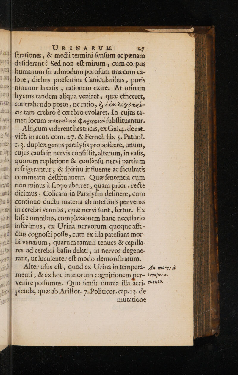 M ni ! | ul ug PIS | URINARUM. 27 [trationes , &amp; medii termini fenfum ac penam defiderant? Sed non eft mirum , cum corpus humanum fit admodum porofum unacum ca- Qo ris d a ud uh d MM us 114 UL U* d ] nimium: laxatis , rationem exire. At utinam contrahendo poros, ne ratio, Z, y &amp;« Aéys «ej- €: tam crebro e cerebro evolaret. In cujus ta- men locum zvuxvelixa Qaeugxe fubftituantur. Aliicum viderent has tricas, ex Gal.4. de rat. » (f - . vict. in acut. com. 27. &amp; Fernel. lib. 5. Pathol. c. 3. duplex genus paralyfis propofuere, unum, quorum repletione &amp; confenfu nervi partium refrigerantur , &amp; fpiritu influente ac facultatis commeatu deftituuntur. Quz fententia cum non minus à fcopo aberret , quam prior , recte hifce omnibus, complexionem hanc neceffario &amp;us cognofci pofTe , cum ex illa patefiant mor- res ad cerebri bafin delati , in nervos degene- rant, ut luculenter eft modo demonítratum. pienda, qua ab Ariftot. 7. Politicor. cap.13. de inutatione