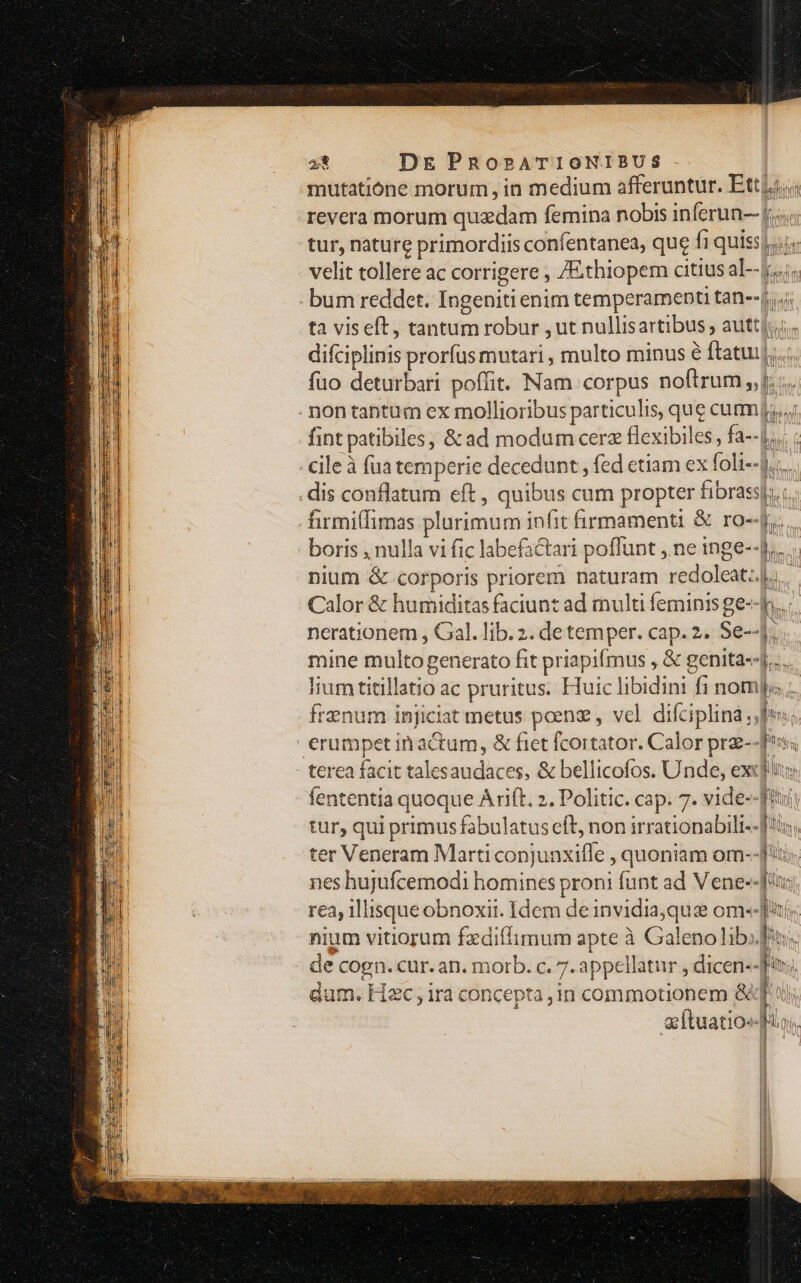 mutatione morum, in medium afferuntur. Ettzj..; revera morum quadam femina nobis inferun- |; tur, nature primordiis confentanea, que fi quiss).;i, velit tollere ac corrigere , /Ethiopem citius al--jj..j. - bum reddet. Ingeniti enim temperament tan--|...; ta viseft, tantum robur , ut nullisartibus auttj;. difciplinis prorfus mutari , multo minus à fatui]... fuo deturbari poffit. Nam corpus noftrum ,,j; ... . non tantum ex mollioribus particulis, que cum fint patibiles, &amp; ad modum cerz flexibles, fa--j;,. ; -cileà fua temperie decedunt , fed etiam ex foli--).;.. dis conflatum eft , quibus cum propter fibrassj..:.. -firmiffimas plurimum infit firmamenti &amp; ro--[.. boris , nulla vi fic labefactari poffunt ,. ne inge--]., nium &amp; corporis priorem naturam redolcat..|i. Calor &amp; humiditas faciunt ad multi feminis ge--h...: nerationem , Gal. lib. 2. de temper. cap. 2. Se--. mine multo generato fit priapifmus , &amp; genita]... lium titillatio ac pruritus. Huic libidini fi nompo frenum injiciat metus poen , vel. difciplina fos; | erumpet inactum, &amp; fiet fcortator. Calor prae--f*s; terea facit talesaudaces, &amp; bellicofos. Unde, excl fententia quoque Arift. ». Politic. cap. 7. vide--frut tur, qui primus fabulatus eft, non irrationabili--[3, ter Veneram Marti conjunxifle , quoniam om--]', nes hujufcemodi homines proni funt ad Vene--[ 1 3 rea, lisque obnoxit. Idem deinvidia,que om--Jt; nium vitiorum fxdiílimum apte à Galeno lib»; de cogn. cur. an. morb. c. 7. appellatur , dicen--fr; dum. Hac , ira concepta ,in commotionem &amp;xq' ui; Ítuatio«- M oll A I Í