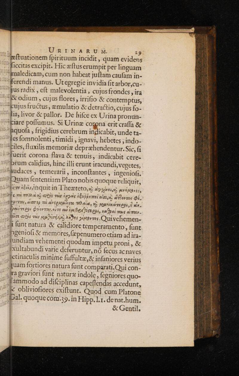 | ÜnrNARU NM. 29: eftuationem fpirituum incidit , quam evidens ficcitas excipit. Hic eeftus erumpit per linguam '/Imaledicam, cum non habeat juftam caufam in- fferendi manus. Ut egregie invidia fit arbor,cu-: ^us radix , eft malevolentia , cujus frondes , ita 518 odium , cujus flores, irrifio & contemptus, eujus fructus , emulatio & detra&tio, cujus fo- Wa, livor & pallor. De hifce ex Urina prontín- iciare poffumus. Si Urinz cozona erit crafía & ?*'^|&quofa , frigidius cerebrum indicabit, unde ta- J'^les fomnolenti , timidi , ignavi, hebetes ; indo- zeiles, fluxilis memori deprzhendentur. Sic, fi fuerit corona flava & tenuis, indicabit cere- brum calidius, hinc illi erunt iracundi,vegetes, | Miudaces , temerarii , inconftantes , ingeniofi.' jnft9uam fententiam Plato nobis quoque reliquit, rere o£éis, quit in Thesteto, y evt EY YMO YECS ttl e oz zr028 36 ertos Tue 0p2ois 6Evi pezzo eia:,:6 alovsee hé. | Mt D E Toi ete Mega Wein, x (KO A TE O9 7 ee : , Ipetoeeo: QuyoVzou.otTE ou) tee [B eA eer agi, ya)poi ze et 7T0Ly -. j deo C36 70$ Hg juod sye Anus 2«u2rres.Quivehemen- |. 4j fünt natura & calidiore temperamento, funt 4lngeniofi & memores,fzpenumero etiam ad ira- .SJundiam vehementi quodam impetu proni , & - «| Xultabundi varie deferuntur, nó fecus ac naves detinaculis minime fuffultz,& infaniores verius ^ d[uam fortiores natura fünt comparati.Qui con- ura graviori fünt nature indole, fegniores quo- 4 dammodo ad difci plinas capeffendas accedunt, d obliviofiores exiftunt. Quod cum Platone dpal. quoque com.39.in Hipp. 1.1. denat.hum. i & Gentil,