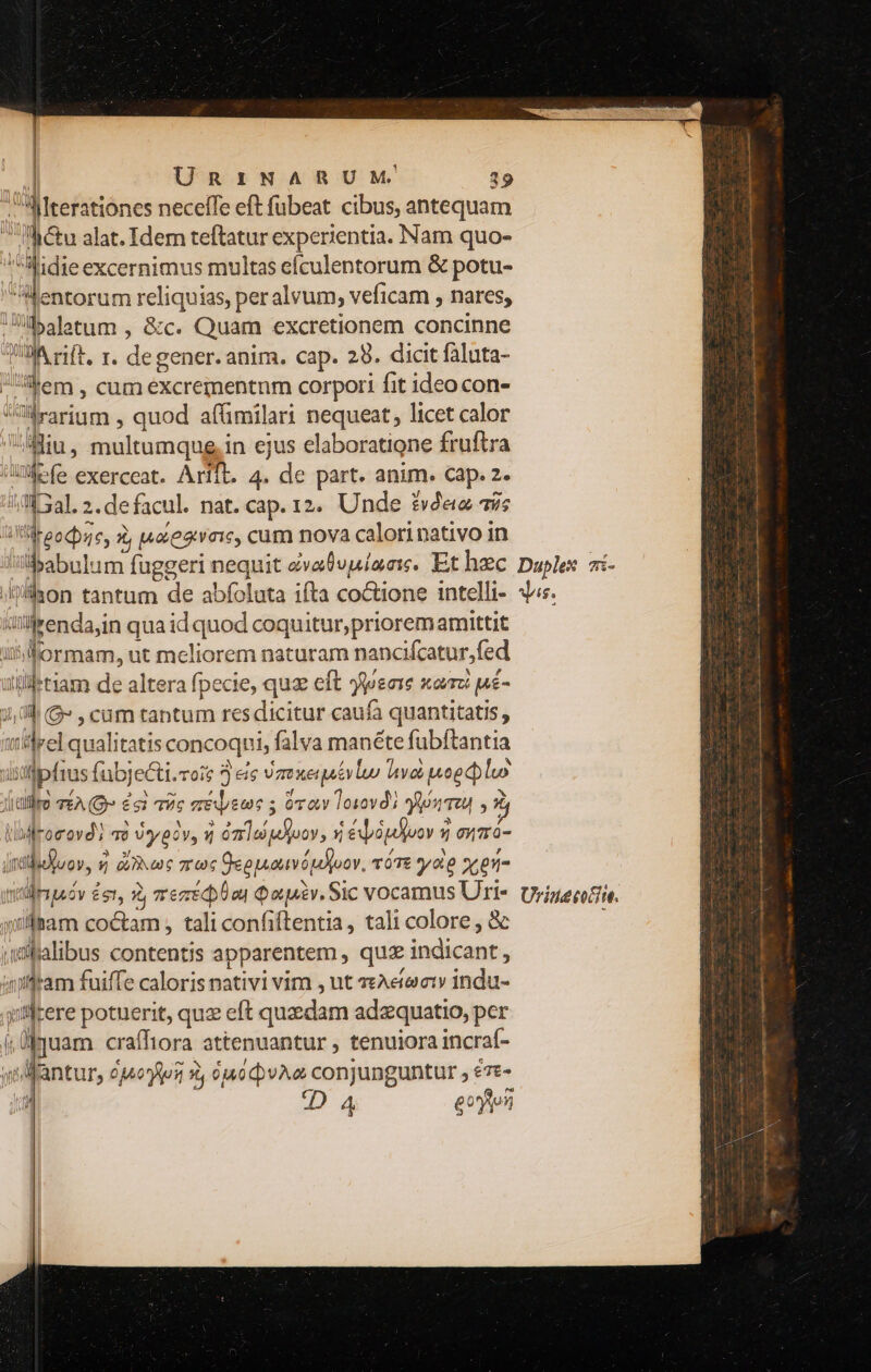 | | URIEINARUM' 19 .MIterationes neceffe eft fubeat cibus, antequam i tu alat. Idem teftatur experientia. Nam quo- MNidie excernimus multas efculentorum &amp; potu- Mentorum reliquias, peralvum; veficam , nares, U35aletum , &amp;c. Quam excretionem concinne UA rift, r. degener. anim. cap. 29. dicit faluta- 'hem, cum excrementnm corpori fit ideo con- rarium , quod afümilari nequeat, licet calor Miu, multumque.in ejus elaboratione fruftra WW efe exerceat. Arift. 4. de part. anim. cap. 2- /-M 3al. 2.de facul. nat. cap. 12. Unde £&amp;veie a9; all roocbzc, à, |4aeaivoic, cum nova calorinativo in ulilrenda,in qua id quod coquitur, priorem amittit iitiormam, ut meliorem naturam nancifcatur,fed illiletiam de altera fpecie, quz eft Jpsare xam pné- j,dlb (G» , cam tantum res dicitur caufa quantitatis , tidrel qualitatis concoquni, falva manéte fubftantia | lstfpfius fubjecti.rois 5 eic Vaexequévluo hv moeeluo Jialleo EA (Q £53 7c eripeme S ort 101018) sis s 2 lblfrorovd vo )ypcv, « óz 1o peiuov, 5 ébopdyooy 2 owzro- jtibuuov, y aoc rec Qeopovópd oov. vóTe yo cen wllbam coctam , tali confiftentia, tali colore , &amp; ;wjalibus contentis apparentem , quz indicant, 4ifftam fuiffe caloris nativi vim , ut «eAe(ercty indu- yitlcere potuerit, quz eft quedam adzquatio, per j.üfquam craíffiora attenuantur , tenuiora incraf- s dMfantur, ojoys 9, fpipyA conjunguntur y €Tt- j DA4 eoyton 677 C £65