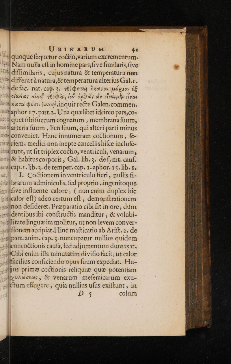| | | UR1INARUM. 41 uia quoque fequetur coctio, varium excrementum. j 9 Nam nulla eft in homine pars,five fimilaris,five 4 diffimilaris, cujus natura & temperatura nen differat ànatura,& temperatura alterius Gal.r. Hide fac. nat. cap. 3. ve£cpemu txas ov Mégaov d Vieinaas cir 609356, li. dpS dic àv eia e eve JB a ovzoe puory &avru inquit recte Galen.commen. iildaphor 17.part.2. Una quzlibet idcirco pars,co- '&l quet fibi füccum cognatum , membrana fuum, i^Warterla fuum , lien (uum, quialteri parti minus n4 conveniet. Hanc innumeram coctionum , fe- 'nriem, medici non inepte cancellis hifce inclufe- i$ runt, ut fit triplex coctio, ventriculi, venarum, 1 & habitus corporis , Gal. lib. 3. defymt. cauf. «aj cap. r. Tib. 5. de temper. cap. 1. aphor. 15. lib. x. I. Coctionem in ventriculo fieri, nullis fi- inj brarum adminiculis, fed proprio ,ingenitoque wfive influente calore, ( non enim duplex hic dithcalor eft) adeo certum eft , demonítrationem «mon defideret. Pra paratio cibi fit in ore, dim qmbdentibus ibi conftructis manditur, & volubi- witklitate linguz ita molitur, ut non levem conver- «iik ftonem accipiat.Hinc mafticatio ab Arift. ». de ir part. anim. cap. 3. nuncupatur nullius quidem «ificoncoctionis caufa, fed adjumentum duntaxat. iJiCibi enim illa minutatim divifio facit, ut calor 1 ilffcilius conficiendo opus fuum expediat. Hu- pus primze coctionis reliquiz quz potentiam A MmeuAGores, & venarum meferaicarum exu- Altum effugere , quia nullius ufus exiftunt, in