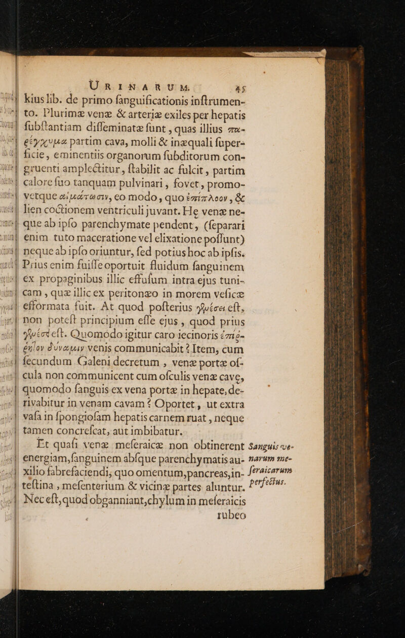 | | ÜRr1i&amp;KARUM T '| kiuslib. de primo fanguificationis inftrumen- 7 to. Plurimz venz &amp; arteria exiles per hepatis WI fubftantiam diffeminatz funt , quas illius zu- I| etyaxvisz partim cava, molli &amp; inzquali füpers 5| ficie, eminentiis organorum fübditorum con- ^] gruenti amplc&amp;itur, ftabilit ac fulcit, partim iT calorefuo tanquam pulvinari , fovet, promo- Ili^]| vetque esuaraciw, eo modo, quo £zrizAcov , &amp; a4 lien coctionem ventriculi juvant. He venz ne- «f que ab ipfo parenchymate pendent, (feparari 4i enim tuto maceratione vel elixatione poffunt) il neque ab ipfo oriuntur, fed potius hoc ab ipfis. ud] Prius enim fuiffeoportuit fluidum fanguinem i» €x propaginibus illic effufum intra ejus tuni- 5| cam , quz illic ex peritonzo in morem veficz )4| effórmata fuit. At quod pofterius 3jíca eft, | non poteft principium effe ejus , quod prius sid] 9teted et. Quomodo igitur caro iecinoris 2ziz- «|| &amp;nilov dovaay venis communicabit? Item, cum d] fecundum Galeni decretum , venz porte of- 4j eula non communicent cum ofculis venz cave, e| quomodo fanguis ex vena porta in hepate, de- 5]. rivabitur in venam cavam ? Oportet , ut extra 4j], vafa in fpongiofam hepatis carnem ruat , neque 4x], tamen concrefcat, aut imbibatur. i4] Xilio fabrefaciendi; quo omentum,pancreas,in- ;;,] teftina , mefenterium &amp; vicinz partes aluntur. p] Neceft,quod obganniant,chylum in meferaicis rubeo