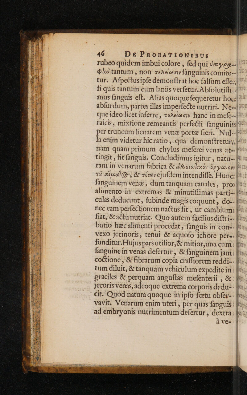 46 Dr PnonATiONrIRUSs rubeo quidem imbui colore , fed qui Vaya | € lu tantum , non veAeeaw fanguinis comite--1 ^ tur. Afpectusipfe demonftrat hoc falfum effe, fi quis tantum cum laniis verfetur. Abfolutifi..|5 mus fanguis eft. Alias quoque fequeretur hoc abfurdum, partes illas imperfecte nutriri. Ne--J0 que ideo licet inferre, 7sAetee:w hanc in mefe-.!!! laicis, mixtione remeantis perfe&amp;i fanguiniss| per truncum lienarem venz portz fieri. Nul-- pu la enim videtur hicratio , qua demonftretur,, Ui nam quam primum chylus meferei venas at- J*': tingit , fit fanguis. Concludimus igitur , natu-- [m ram in venarum fabrica &amp; a»oiolixoy Ge *yavoyy [t v8 eiua, &amp; vámv ejufdem intendiffe. Hunc: l5: fanguinem vénz , dum tanquam canales, pro» fud alimento in extremas &amp; minutiffimas parti-- [55 culas deducunt, fubinde magiscoquunt, do-. fu: nec eam perfectionem nactus fit , ut cambium: pu fiat, &amp; actu nutriat. Quo autem facilius diftri-. fiio butio hzc alimenti procedat, fanguis in con- fit vexo Jecinoris, tenui &amp; aquofo ichore pere: Put funditur.Hujusparsutilior,&amp; mitior,una cum E fanguine ín venas defertur, &amp; fanguinem jam [f coctione , &amp; fibrarum copia craffiorem reddi-. fio, tum diluit, &amp; tanquam vehiculum expedite in | fi, graciles &amp; perquam angufítas mefenterii , &amp;- mos Jecoris venas, adeoque extrema corporis dedu-: fo. cit. Quod natura quoque in ipfo fcetu obfer- | vavit. Venarum enim uteti , per quas fanguis : E» ! ad embryonis nütrimentum defertur, dextra. au à ves |