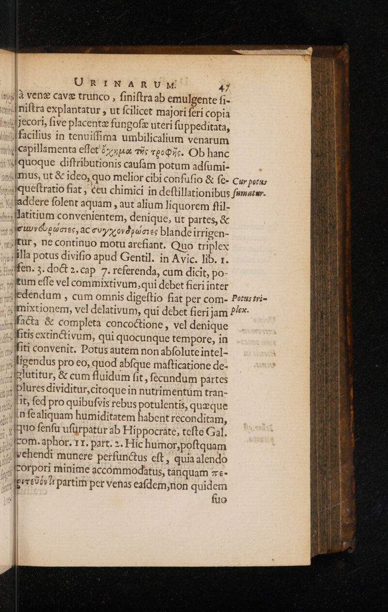 | | | ll^. | URINARUM 47 «ys à venz cavze trunco , finiftra ab emulgente fi- we Iniftra explantatur , ut fcilicet majori feri Copia niljecori, five placent fungofz uteri fu ppeditata, (iyd facilius in tenuiffima umbilicalium venarum argicapillamenta effet by pu Ts T£0Q5c. Ob hanc iW quoque diftributionis caufam potum adfumi- ss&amp;bmius, ut &amp; ideo, quo melior cibi confüfio &amp; (z- Cur potus «yyfqueftratio fiat , €eu chimici in deftillationibus fuste. . Nfaddere folent aquam , aut alium liquorem flil- |j; Hatitium convenientem, denique, ut partes, &amp; 4e uvéteaeiec, ac cvy oydoucies blande Irrigen- .sjlfür, ne continuo motu arefiant. Quo triplex Illa potus divifio apud Gentil. in Avic. lib. r. .Iiffen. 3. do&amp; 2. cap. 7. referenda, cum dicit, po- ftum effe vel commixtivum;qui debet fieri inter edendum , cum omnis digeftio fiat per com- Petuszré- ; sImixtionem, vel delativum, qui debet fieri Jam 7^*- x4lfacta &amp; completa concoctione , vel denique (Mitis extin&amp;tivum, qui quocunque tempore, in «liti convenit. Potus autem non abfolute intel- «Jligendus pro eo, quod abfque mafticatione de- , il glutitur, &amp; cum fluidum fit , fecundum partes ,.Iplures dividitur,citoque in nutrimentum tran- Ttt; fed pro quibufvis rebus potulentis, quzque ; 1n fe aliquam humiditatem habent reconditam, : yf uo fenfu ufürpatur ab Hippocráte, tefte Gal. j dlcom. aphór. 11r. part. 2. Hic humor,poftquam ;]vehendi munere perfun&amp;us eft, quia alendo ;.4|rorpori minime accómmodhtus, tanquam 7e- va lprreoev3 partim per venas eafdem,non ines | uo D » ^m —  ; ————  roue iaqii grin gie eq —— 3 T j' S — A oR e iN E
