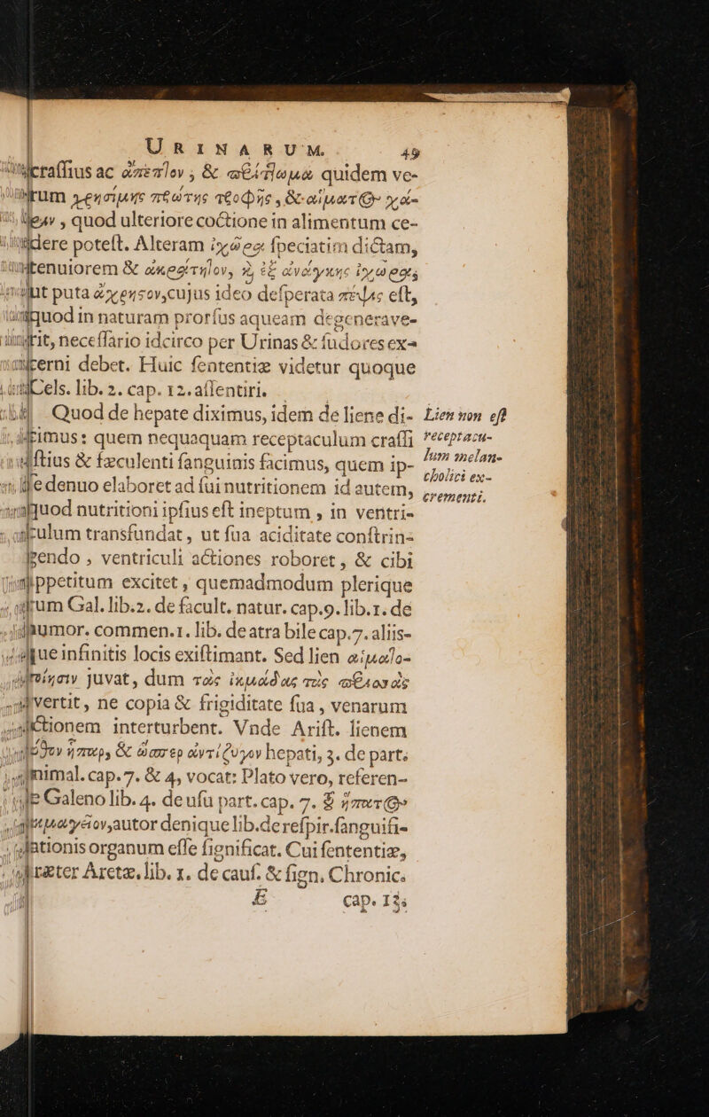 || | | | URINARUM. 49 ieraffius ac exeo» ; &amp; «ieu quidem ve- ürüm »eqerare roa 16 6ocse , Gana Qr yos 5. leay , quod ulteriore co&amp;tione in alimentum ce- iacere poteft. Alteram i»/9 e fpeciatim dictam, WlMtenuiorem &amp; axeerulov, 2, c£ ayeisyxuc iy a eats imilit puta £x ezsov,cujus ideo defperata z&amp;c eft, ünfquod in naturam proríus aqueam degenerave- ungrit, neceffario idcirco per Urinas &amp; fudores ex iaMEerni debet. Ffuic featentiz videtur quoque Ludi-els. lib. 2. cap. 12.affentiri. |... | :b] - Quod de hepate diximus, idem de liene di- Lies von ef? ;,lMeimus: quem nequaquam receptaculum craffi dign ndftius &amp; fzculenti fanguiais facimus, quem ip- EA 1i lle denuo elaboret ad fui nutritionem id autem, SEMINE anf quod nutritioni ipfius eft ineptum , in ventri- :.aficulum transfundat, ut fua aciditate conftrin« lrendo , ventriculi actiones roboret, &amp; cibi qm ppetitum excitet, quemadmodum plerique , arum Gal. lib.2. de facult. natur. cap.9. lib.z. de if tumor. commen.1. lib. deatra bile cap.7. aliis- 4g pue infinitis locis exiftimant. Sed lien apu otlo- dirinaw juvat, dum voc ixuaduz mic Es oxas 4M Vertit, ne copia &amp; frigiditate fua , venarum 4gK onem interturbent. Vnde Arift. lienem  T (7s &amp; dcm £p &amp;yTi QU yoy hepati, 3. de part; ;fmimal. cap. 7. &amp; 4, vocat: Plato vero, referen- ule Galeno lib. 4. de ufu part. cap. 7. $ zzuc(8» iai quaryéiov,autor denique lib.derefpir.fanguifi- ,dfationis organum effe fignificat. Cui fententiz, ef riter Aretz. lib. . de cauf. &amp; fign, Chronic. £ Cap. 13s -— 1 Cc» Tx t AMT uU