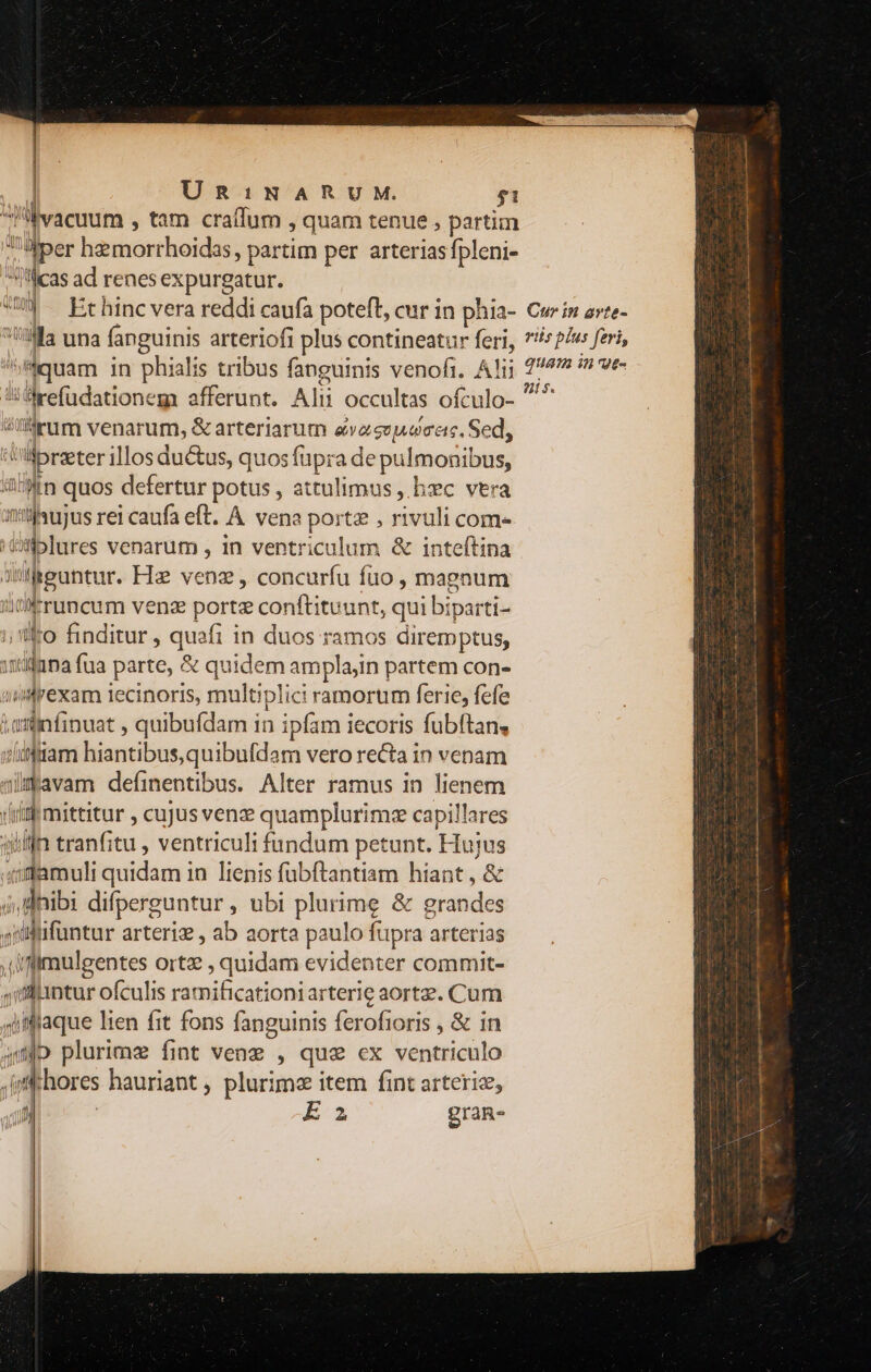 | Un:iNARUM. $1 vacuum , tam craffum , quam tenue , partim Tfper hariioerhoidos partim per arterias fpleni- j'lcas ad renes expurgatur. «W) — Et hinc vera reddi caufa poteft, cur in phia- Ma una fanguinis arteriofi plus contineatur feri, y vow in phialis tribus fanguinis venofi. Alij :Mrefüdationeg afferunt. Alii occultas ofculo- irum venarum, &amp; arteriarum avaen| oce, Sed, Vlibreeter illos ductus, quos füpra de puli monibus, im quos defertur potus , attulimus ,. bc vera anibujo: rei caufa eft. À vena portz , rivuli come. I 3iplures venarum , in ventriculum &amp; inteítina 3i Suncur Hz venz , concurfu fuo , magnum /'!kruncum venz porte conftituunt, qui biparti- E. o finditur , quafi i in duos ramos diremptus, itidana fua parte, &amp; quidem amplajin partem con- inrexam iecinoris, multiplici ramorum ferie, fefe witinfinuat , quibufdam in ipfam iecoris fubftan, diifttam hiantibus,quibufdam vero recta in venam imavam defimentibus. Alter ramus in lienem (iiti mittitur , cujus ven quamplurimze capillares in tranfitu , ventriculi fundum petunt. Hujus gr adn quidam in lienis fübftantiam hiant, &amp; i, dnibi difperguntur , ubi plurime &amp; grandes siüffifüntur arteriz , ab aorta paulo fupra arterias ,iflmulgentes ortz , quidam evidenter commit- ,Mantur ofculis ramificationiarter!e aortze. Cum qiilaque lien fit fons fanguinis ferofioris , &amp; in jp plurimz fint venz , que cx ventriculo lt [hores hauriant , plurimz item fint arteriz, f Ea graR- Cur in arte- riis plus feri, QUATa in Vt-