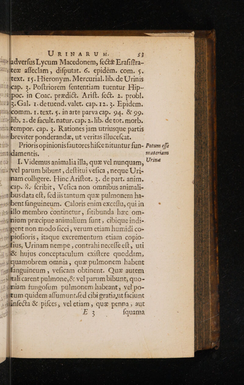 e «bises Lycum Macedonem, fect$ Erafiffra- »Kecw affeclam , difputat. 6. epidém. com. 5. Itext. 15. Hieronym. Mercurial.lib. de Urinis t]cap. 3. Poftriorem fententiam tuentur Hip- eec in Coac. predict. Arift. fe&amp;t. 2. probl. 1535. Gal. 1. detuend. valet. cap. 12. 3. Epidem. lih icomm. r. text. $. in arte parva cap. 94. &amp; 99. *Mib, 2. de facult. natur. cap. 2. lib. detot. morb. Xt sl eempor. cap. 3. Rationes jam utriusque partis breviter ponderandz, ut veritas illucefcat. imitlidamentis. HI I. Videmus animalia illa, quz vel nunquam, uufvel parum bibunt , deflitui vefica , neque Uri- inam colligere. Hinc Ariftot. 3. de part. anim. Ikap. 87 fcribit, Vefica non omnibus animali- ;utlbusdata eft, fed iistantum quz pulmonem ha- yiedbent fanguineum. Caloris EE exceflu, qui in idallo membro continetur, fitibunda hzc om- dium precipue animalium funt ; acide ql qyipent non modo ficci , verum etiam humidi co- m Jpiofiori I5 , itaque excrer Deine etiam copio- «tilius, RT nempe , contrahi neceffe eft, uti Ag f&amp; hujus conceptaculum cxiftere ound bm. |Mquamobrem omnia, qux pulmonem habent ^ dealicar ent pulmone,&amp; vcl parum bibunt, quo- 4 fniam fungofum pülmonem habeant, vel po- tum vi affumunt/fed cibi gratia,ut faciunt Münfecta &amp; pifces, vel etiam , quz penna , aut X ES , SRCVPSCNUSIB - Vade Meter Vna icti 2B m nn m N V zx -— S . T :