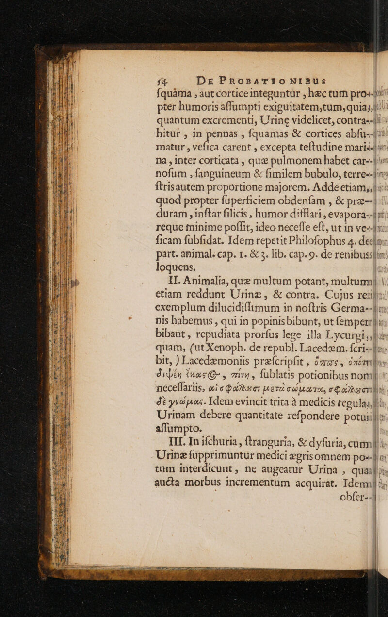 fquàma , aut corticeinteguntur , hzc tur pro.» pter humoris affumpti exiguitatem,tum; quia, quantum excrementi, Urine videlicet, contra--1iii hitur , in pennas , fquamas &amp; cortices abfu--1i: matur , vefica carent , excepta teftudine mari--vo; nà , inter corticata , quz pulmonem habet car--1os: nofum , fanguineum &amp; fimilem bubulo, terre--ji: Ítrisautem proportione majorem. Adde etiam,,ji:/ quod propter fuperficiem obdenfam , &amp; prz--| duram , inftar filicis , humor difflari , evapora--|i'; reque minime poflit, ideo neceffe eft, uc in veri ficam fubfidat. Idem repetit Philofophus 4. debo part. animal. cap. 1. &amp; 5. lib. cap. 9. de renibusslimi loquens. la II. Animalia, que multum potant, multurm] 1. etiam reddunt Urinz , &amp; contra. Cujus reli: exemplum dilucidiffimum in noftris Germa--]u: nis habemus , qui in popinis bibunt, ut femper]: bibant , repudiata prorfus lege illa Lycurgi dr quam, (ut Xenoph. de republ. Lacedzm. fcri--]i« bit, ) Lacedemoniis prefcripfit , ze, caére]s Jijés £xas O7 , rivi , füblatis potionibus nom] | neceflariis, aie Qakee: pero ed rro, eos onus. 4 yv pus. Idem evincit trita à medicis regulai fi Urinam debere quantitate refpondere potuii]/t affumpto. | III. In ifchuria, tranguria, &amp; dyfuria, cum] Urinz füpprimuntur medici egrisomnem po--] tum interdicunt, ne augeatur Urina , quaa auéta morbus incrementum acquirat. Idem | m obfer--| I i