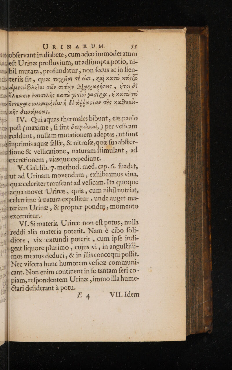 | | URINARUM. $5 tMobfervant in diabete , cum adeo immoderatum ileft Urinz profluvium, ut adfumpta potio, ni- adhil mutata , profündatur , non fecus ac in lien- Wterilsfit, quz vv ete qi eimi X44) xovToo, TTE (oo 2 ATTE TOEVIET TOV CiTiA 0a ences , Toi di Rae Axw 01V £r 22 A36 Xe TUS ye TUO ge sce y d XOU TOL 106 a imde vre eor cuviseuivlur q di &amp;ggusiav des xaSesx- tls d'uvc queo. oH. IV. Quiaquas thermales bibunt, eas paulo s|poft (maxime , fi fint dieser, ) per veficam intreddunt, nullam mutationem adeptas , ut funt uü]inprimis aque falfze, &amp; nitrofz,quz fua abfter- xione &amp; vellicatione , naturam ftimulant , ad lexcretionem , viasque expediunt. td. V. Gal.lib. 7. method. med. cap. 6. fuadet, «alat ad Urinam movendam , exhibeamus vina, «liqua celeriter tranfeant ad veficam. Ita quoque 4ilaqua movet Urinas, quia, cum nihil nutriat, silicelerrime à natura expellitur ; unde auget ma- (Mteriam Urinz , &amp; propter pondus, momento i excernitur. au ^ VIS materia Urinz non eft potus, nulla reddi alia materia poterit. Nam &amp; cibo foli- .ifdiore , vix extundi poterit , cum ipfe indi- Ah geat liquore plurimo , cujus vi , in anguftifli- ! ros meatus deduci , &amp; in illis concoqui pofht. 4I Nec vifcera hunc humorem vefice communi- 4] cant. Non enim continent in fe tantam feri co- 4| plam, refpondentem Urinz ,immo illahume- 44] Cari defiderant à potu.