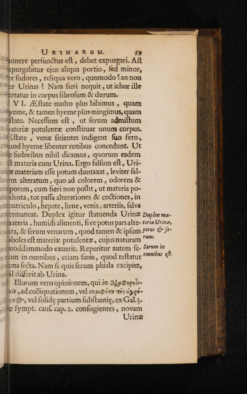 | URTNAHRUXM. $5 Munere perfunctus eft , debet expurgari. Aft Irpurgabitur ejus aliqua portio, fed minor, Uer fudores , reliqua vero , quomodo *an non Uler VJrinas ? Nam fieri nequit , ut ichor ille Aertatur in corpus fibrofum &amp; durum. | VI. Zftate multo plus bibimus , quam i4lyeme, &amp; tamen hyeme plus mingimus, quam WWftate. Neceffum eft , ut ferum admiftum ^Materim potulentz conftituat unum corpus. Mm (tate , venz fitientes indigent fuo fero, ii»inod hyeme libenter renibus concedunt. Ut iile fudoribus nihil dicamus, quorum eadem . qt materia cum Urina. Ergo falfum eft , Uri- iffe materiam effe potum duntaxat , leviter fal- ifm alteratum , quo ad colorem , odorem &amp; üiporem , cum fieri non poffit , ut materia po- daialenta , tot paffa alterationes &amp; coGtiones, in «ifentriculo , hepate, liene, venis , arteriis, falva wüPrmaneat. Duplex igitur ftatuenda Urin Duplex ma- xifaateria , humidi alimenti, five potus parsalte- teria Urine, ;ufita, &amp; ferum venarum , quod tamen &amp; ipfum 29/9 e ft- bboles eft materiz potulentze , cujusnaturam ^ qiluioddammodo exuerit. Reperitur autem fe- Serv in «00m in omnibus , etiam fanis, quod teftatur omnibus. efe jislena fecta. Nam fi quisferum phiala excipiet, quil differitab Urina. «d, Illorum veroopinionem, qui in 2/o2e5^- |pie , ad colliquationem , vel cv Qs avc vyros- (jur », vel folide partium fubftantie, ex Gal.3. (e fympt. cauf. cap. 2. confugientes , novam | Urnz