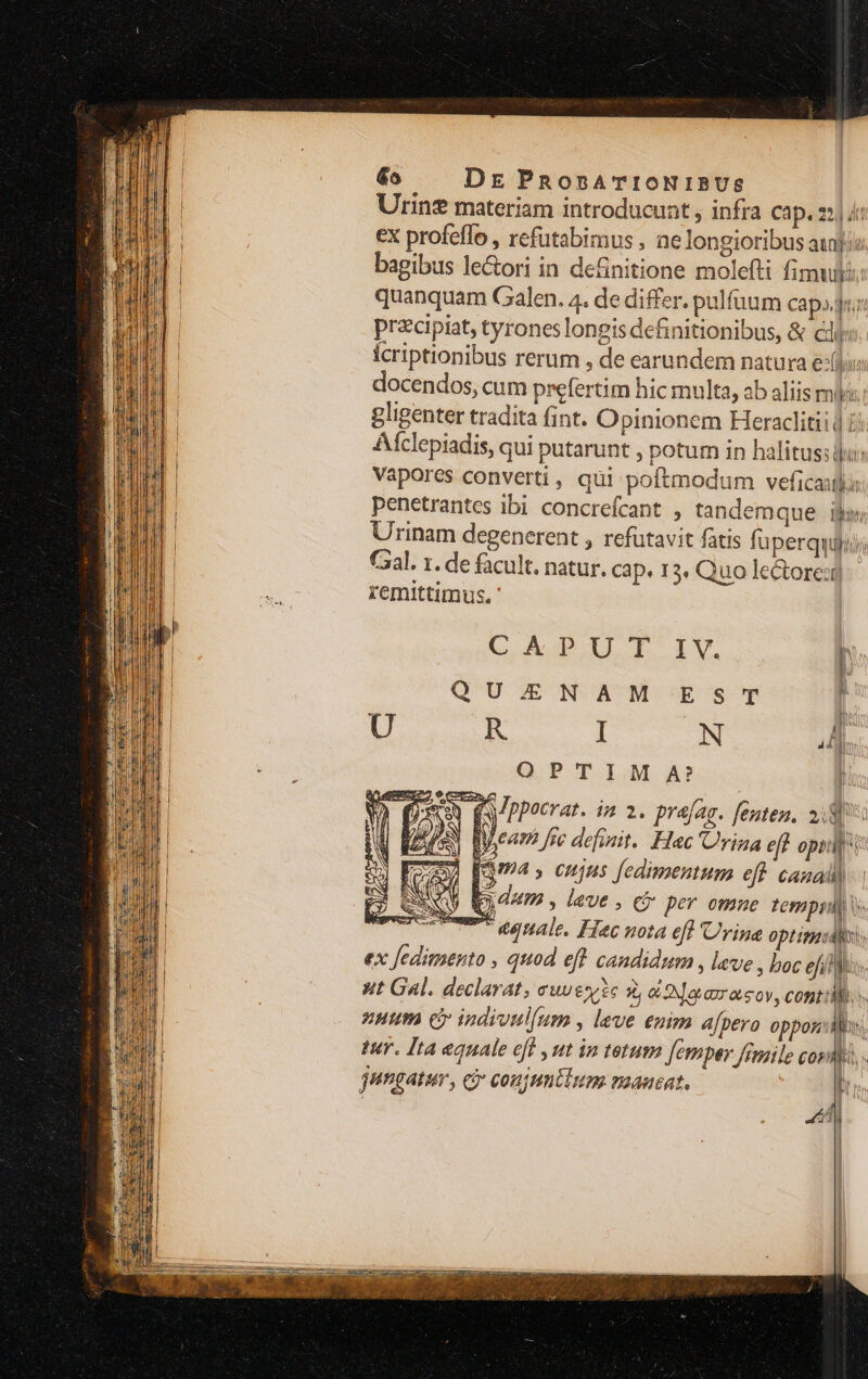 Urinz materiam introducunt , infra cap. 2| /: ex profeffo , refutabimus , ne longioribus aufi: bagibus le&amp;ori in definitione molefti fimul: quanquam Galen. 4. de differ. pulfüum cap,.j przcipiat, tyrones longis definitionibus, &amp; ciis. Ícriptionibus rerum , de earundem natura exl; docendos, cum prefertim hic multa, ab aliis my: gligenter tradita fint. O pinionem Heraclitii | 7j Alclepiadis, qui putarunt , potum in halitus: ju: Vapores converti, qüi poftmodum veficaulo penetrantes ibi concrefcant , tandem que ij Urinam degenerent , refutavit fatis fuperquiyiji Caal. 1. de facult. natur. cap. 13. Quo lectore: remittimus. ' CAPUITI IV. [ QU.ENAM ESsT U R I N ni OPTIM A? à (ppocrat. ia a. prajag. fente, ng | E Vea se definit. Hec 'Urina eft opilb't j FO [Q4 » cujus fedimentum eft CARA | D ONU dum , leve , cj per omne tempi) cem egnale. Hec nota eft Urine optimal ex [edimento , quod eft candidum , lave , boc eil]. ut Gal. declarat, eue *, b Nae orsov, conti nutm cy indivul(um , leve enim afpero oppos:dMon. Wr. Ita equale eff , ut in tetum Jemper Jrmile cos . ? jungatur, ci coujuntium nuaucat. ——