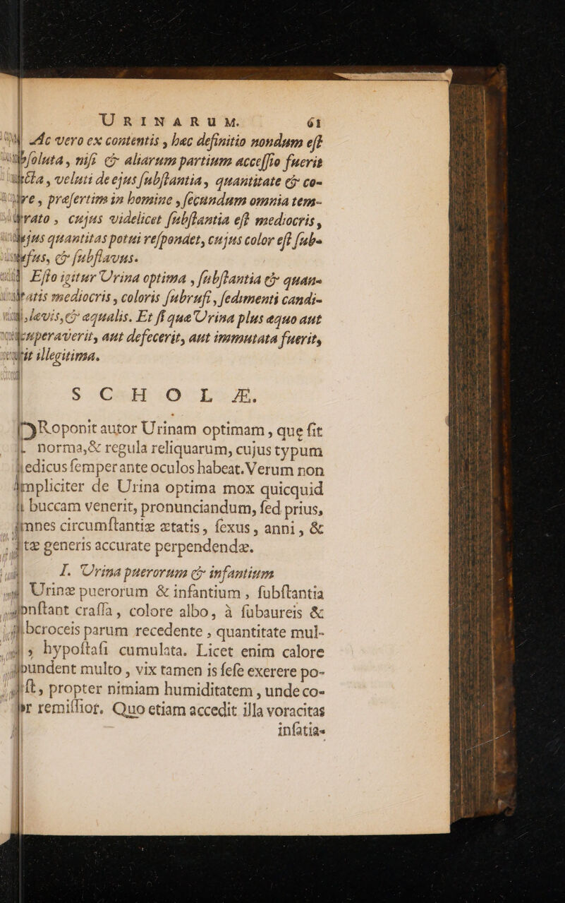 IW adc vero ex contentis , bac definitio nondum eff lbfoluta , mi? ci aliarum partium acce[[fro fucrit ulr&la , veluti de ejus [ubflantia, quantitate cj co- Wwe, prefertiam im bomine , fecundum omuia tem- vato , cujus videlicet fubftantia eft mediocris , viejas quantitas pottei refpondet, cujus color eft fubs Xuefzes, co fubflaunus. wid Ejfo igitur Urina optima , fubftantia € quan- utültatis mediocris , coloris fubrufi , fedumenti candi- titi deis eo equalis. Et ff qua rina plus e4H0 att Vilesperaverit, aut defecerit, aut immutata fuerit, veut illegitima. iq S Co :O -L-JEK. [Roponit autor Urinam optimam , que fit L norma& regula reliquarum, cujus typum j| edicus femperante oculos habeat. Verum non lmpliciter de Urina optima mox quicquid Ij buccam venerit, pronunciandum, fed prius, dimnes circumfítantie etatis, fexus, anni , & ^ &V j , tz generis accurate perpendendz. , Jl. 'Urina puerorum ci infantium 4| Uring puerorum & infantium , fubftantia ,»onftant craffa, colore albo, à fübaureis & ilf beroceis parum recedente , quantitate mul- di» hypoftafi cumulata. Licet enim calore Aipundent multo , vix tamen is fefe exerere po- ; It, propter nimiam humiditatem , unde co- - qr remiffior. Quo etiam accedit illa voracitas | infatia