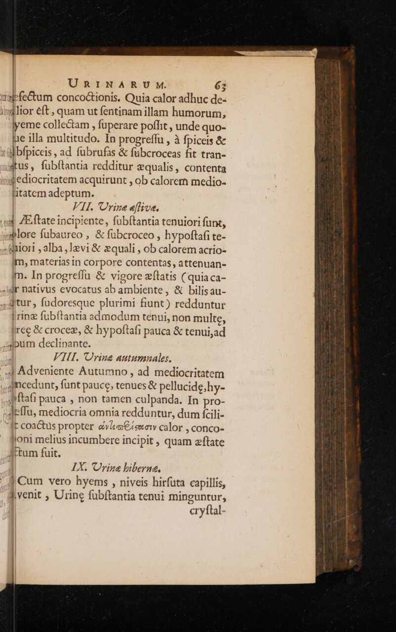 | | URINARUM. 65 wefe&um conco&tionis. Quia calor adhuc de- iglior eft , quam ut fentinam illam humorum, : lyeme collectam , fuperare pofhit , unde quo- lae illa multitudo. In progreffu , à fpiceis & «ifbfpiceis, ad fubrufas & fübcroceas fit tran- idtus, fub(tantia redditur equalis, contenta lipflediocritatem acquirunt , ob calorem medio- litatem adeptum. FH. Orine eflive. .o ZE.ftate incipiente, fubftantia tenuiori funt, «pore fubaureo , & fübcroceo , hypoftafi te- ;iniori , alba ,12vi & equali , ob calorem acrio- im, materias in corpore contentas, attenuan- jm. In progrefíu & vigore zfítatis ( quiaca- 4jdt nativus evocatus ab ambiente, & bilisau- ditur , fudoresque plurimi fiunt) redduntur | ring fubftantia sámodum tenui, non multe, (ree & crocez, & hypoftafi pauca & tenui;ad Jdpum declipante. | VIII. Urine autumnales. / ul Adveniente Autumno , ad mediocritatem ,, incedunt, funt pauce, tenues & pellucide,hy- A ftafi pauca , non tamen culpanda. In pro- ^deflu, mediocria omnia redduntur, dum fcili- lE coactus propter «vitas calor , conco- Joni melius incumbere incipit , quam zftate Attum fuit. j IX. Urine biberna. ' | Cum vero hyems , niveis hirfuta capillis, Wvenit , Urine fubftantia tenui minguntur, cryftal- mi cii am e i i oii t