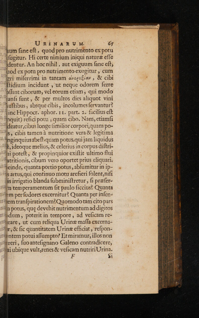 , Jium fane eft , quod pro nutrimento ex potu ; Jfugitur. Hi certe nimium iniqui naturz effe - ;dentur. An hoc nihil , aut exiguum fane eft; - |1od ex potu pro nutrimento exegitur , cum (pri miferrimi in tantam ovoee£íav , &amp; cibi Mtidium incidunt , ut neque odorem ferre fint ciborum, vel eorum etiam ; qui modo lanfi funt, &amp; per multos dies aliquot vini Iaftibus ; absque cibis , incolumes fervantur? ] linc Hippocr. aphor. 11. part. 2. facilius eft 1l Inquit) refici potu ,quam cibo. Nani, etiamfi Mdeatur;cibus longe fimilior corpori,quam po- Us, cibis tamenà nutritione vera &amp; legitima !Aneinquiusabeftiquam potus;qui jam liquidus Ab ideoque melius, &amp; celerius in corpus diftri- /Iii poteft , &amp; propinquior exiftit ultimo flui atritionis, ciIbum vero oportet prius eliquari; JAeinde, quanta portio potus , abfumitur in ip- ^45 artus,qui continuo motu arefieri folent,nifi lis irrigatio blandá fubminiftretur , fi przfer- iim temperamentum fit paulo ficcius? Quanta ifm per fudores excernitur? Quanta per infen- ltem tranfpirationem? Quomodo tam cito pars 1//ià potus, que devehit nutrimentum ad digitos J/hdum poterit in tempore ; ad veficam re- i'leare, ut cum teliqua Urinz maffa excerna- fr, &amp; fic quantitatem Urinz efficiat ; refpon- i'fintem potui affumpto? Et miramur, illos non i//lreri , fuoantefignano Galeno contradicere; jfi ubique vult;renes &amp; veficam nutriri Urina. | F $i