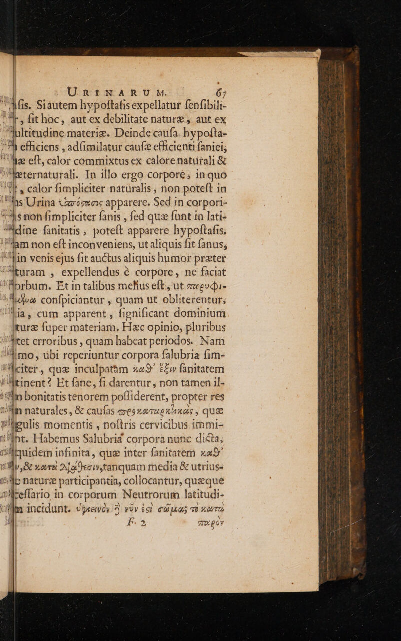 3s is. Siautem hypoftafis expellatur fenfi bili I» fithoc, aut ex debilitate natur). aut ex Blritudine materiz. Deinde caufa. hypofta- » ) efficiens , ad(imilatur caufz efficienti faniei; iz clt, cálor commixtus ex calore naturali &amp; Weternaturali. In illo ergo corpore, in quo W e calor fimpli iciter naturalis , non poteft in Ins Urina urésxeis apparere. Sed.ih corpori- 5 s non fimpliciter fanis , fed quz funt in lati- Mdine fanitatis , potett apparere hypoftafis. iam non eft inconveniens, ut aliquis f fit fanus; Ts venis ejus fit auctus aliquis! humor preter VÜturam , expellendus &amp; corpore, ne faciat Abrbum. Fit in talibus melius eft; ut zwevdi- Wa confpiciantur , quam ut olilitefeniufs Lia, cum apparent , fignificant dominium Ikurz fuper materiam. Hzc opinio, pluribus m I'hitet erroribus , quam habeat periodos. Nam /A mo, übi pe En corpora. falubria fim- Wiciter,, quz inculpathm x9 £Ziv fanitatem j iinent? Et fane, fi darentur , non tamen il- iam bonitatis tenorem poffiderent, propter res !//fin naturales , &amp; caufas exesxeauexhxas , quae hieulis momentis , noflris cervicibus immi- nt. Habemus Salubrid corpora nunc dicta; $ LA infinita, quz inter fanitatem xa9^ dv xoTE i og Oecis tanquam media &amp; utrius- jb naturz participantia, collocantur, queque sdceflario in corporum Neutrorum latitudi- i t incidunt. DIXISTI a VOV £9? Coa T2 X0TUG 4  FE. », TIU £0 0y