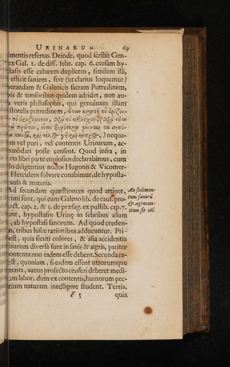 /.. mentis refertas. Deinde, quod fcribit Gen- Mex Gal. 1. de diff. febr. cap. 6. caufam hy- fta is effe calorem duplicem , fimilem illi, Ei 3 efficit faniem , five (ut clarius loquamur) 4i jerandam &amp; Cléhlicis facram Putredinem, bis &amp; tonforibus quidem adridet, non au- ij * veris philofophis, qui genuinam illam ui  Itotelis putredinem , 6a xeo5 TE opi í(Qev- 185 mg Deifiueven, ; Mai vo | GA 0) , (Ajo d TÉ) id; T6Ó TOV, exl Ereóreeot yer 0. 071 0- M crecy tu) TÉA (D y 462 Xe e(Q, ) nequa- 1? m vel puri , vel contentis Urinarum , ac- ?iamodari poffe cenfent. Quod infra , in !A rta libri parte copiofi usdeclarabimus , cum Mo diligentius nodos Hugonis &amp; Vicomer- nn , Herculeos folvere conabimur;de hypofta- illraufa &amp; materia. dia. cap. 2. &amp; 3, deprzfag. ex pulfib. cap.7. Jant, hypoftafin- Urine in febribus aliam UE [P ib hypoftafi norum. Ad quod creden- un, tribus hifce rationibasadducuntur; Pri - left , quia ficuti colores , &amp; alia accidentia wfinarum diverfa funt in fanis &amp; xgris, pariter | 'fiontenta non eadem effe debent.Secundara- qfeft ; quoniam , fi eadem effent utrorumque j  Itenta , vanus profecto cenferi deberet medi- uim liibors dum ex contentis,hbumorum pec- i'ütium naturam intelligere ftudent. Tertia, 1 € quia egrotan- iium » fü ite.