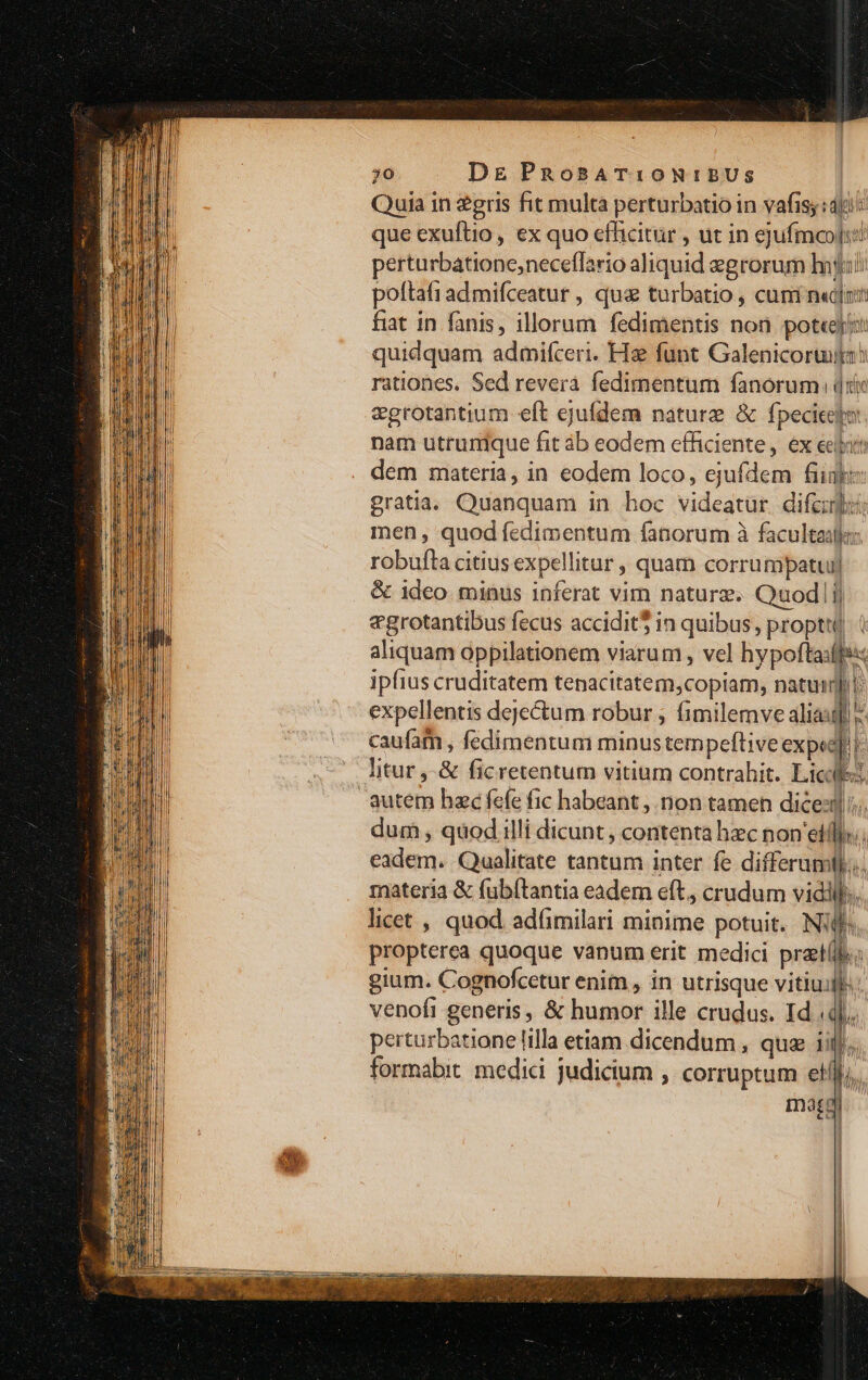 Quia in 2gris fit multa perturbatio in vafis; : dti: que exuftio, ex quo efhicitur , ut in ejufmoogi! perturbatione,neceffario aliquid egrorum hood poftafi ad mifceatur , qus turbatio , cuni n«d[nm fiat in fanis, illorum fedimentis non pot«eji quidquam admifceri. Hz funt Galenicoruia? rationes. Sed revera fedimentum fanorum (i vgrotantium eft ejufdem nature &amp; fpecicego: nam utrunique fit áb eodem efficiente, ex eiim dem materia, in eodem loco, ejufdem fii gratia. Quanquam in hoc videatür. difcuit: men, quod fedimentum fanorum à facultad robufta citius expellitur , quam corrumpatui| &amp; ideo. minus inferat vim nature. Quodlij «grotantibus fecus accidit$ in quibus, propt aliquam oppilationem viarum , vel hypoftaxffe:: ipfius cruditatem tenacitatem,copiam, natum: expellentis deje&amp;um robur ; fimilemve aliauf - caufatn , fedimentum minus tempeftive expe]! |: litur ,-&amp; ficretentum vitium contrahit. Lic autem hac fefe fic habeant , non tamen dices]; dum , quod illi dicunt contenta hec non till. eadem. Qualitate tantum inter fe differumll. materia &amp; (ub(tantia eadem eft, crudum vidil licet , quod adfimilari minime potuit. Nj propterea quoque vanum erit medici prat(l. ! ^ gium. Cognofcetur enim , in utrisque vitiuill. venofi generis, &amp; humor ille crudus. Id qj. perturbatione lilla etiam dicendum , que iij. formabit medici judicium , corruptum el maa fhMA I | P r 1 |