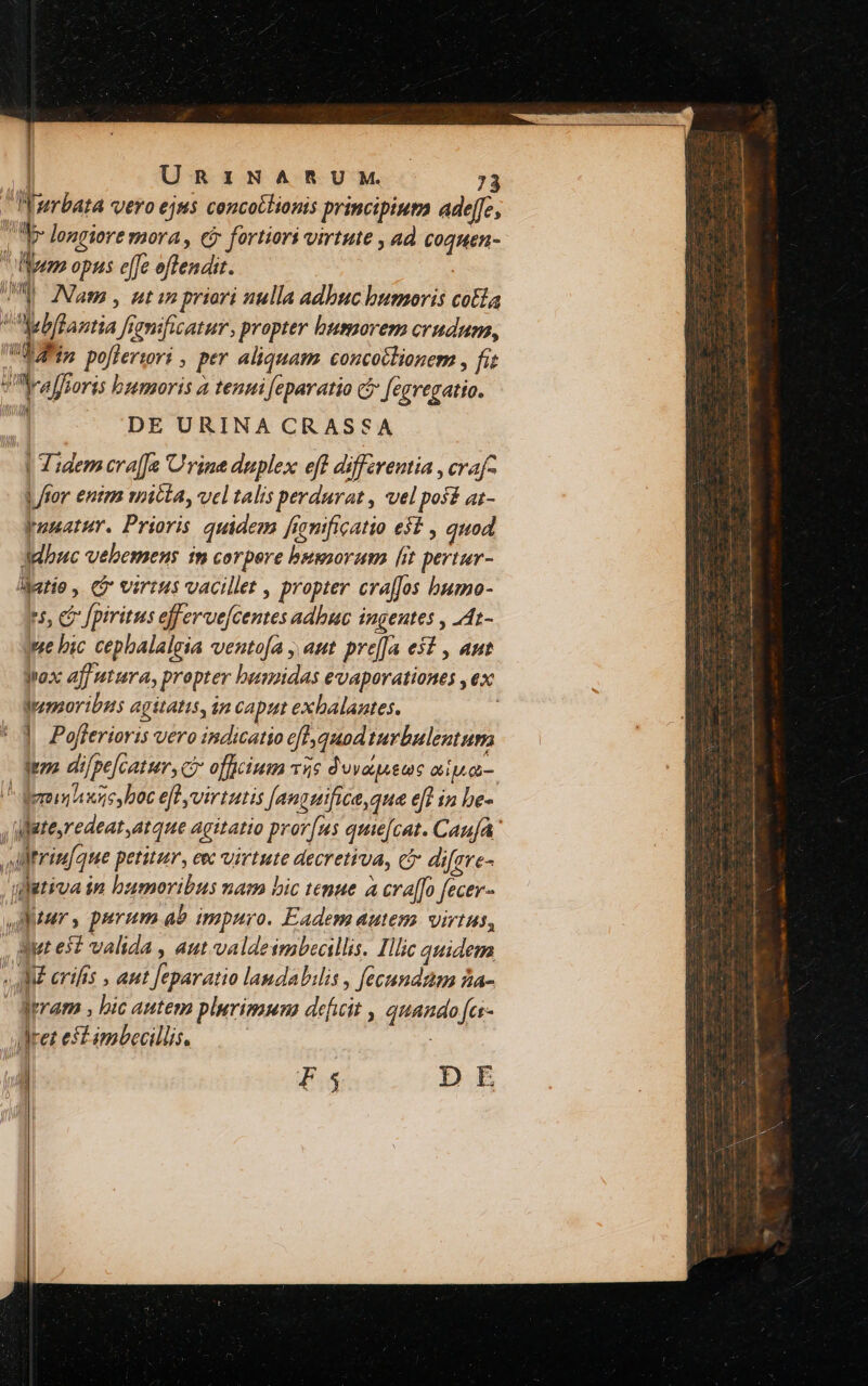 j UR:IZNARUM. INurbata vero ejus concotlionis principiua ade[fe,  q- longiore mora, ei fortiori virtute , ad Coquen- emo opus effe offendiz. | UNS Mam , utin priori nulla adbuc bumoris colla Mebflantia femficatur, propter humorem crudum, d dfin poflerrori , per aliquam concotlionem , fit lyra foris bumoris a tenui feparatio c5 fegregatio. u DE URINA CRASSA | Tidem cra[fa Urine duplex eft differentia , crafq ror enim mitia, vel talis perdurat , vel pos£ at- Junatur. Prioris quidem fronificatio es , quod Jdbuc vebemeus in corpere bussorum [it pertur- ljatio , Ci virtus vacillet , propter craffos bumo- r5, c fpiritus efferve[centes adbuc ingentes , .At- qme bic cephalaleia ventofa , aut. preffa est , aut Jox aff atura, propter bumidas evaporationes , ex Wenoribus agitatis, in caput exbalaates. |] Pafferioris vero indicatio ef], quod turbulentum Moz di /pe[cattr, ci officium 55 duvaueuc apu. ^ demunhisies boc eff virtutis [anguifice, que eff in be- atesredeat atque agitatio pror[us quie[cat. Caufa Altrinfque petitur, eec virtute decretiva, cà difere- tiva in bumoribus nam bic tenue a cra[[o fecer- Aur, purum ab impuro. Eadem autem virtus, , Mt es? valida , aut valdeimbeallis. Illic quidem aM erifis , ant feparatio laudabilis , fecundam za- Jrram , bic autem plerimuna deficit , quando fas- det eft imbecillis. : cEX1