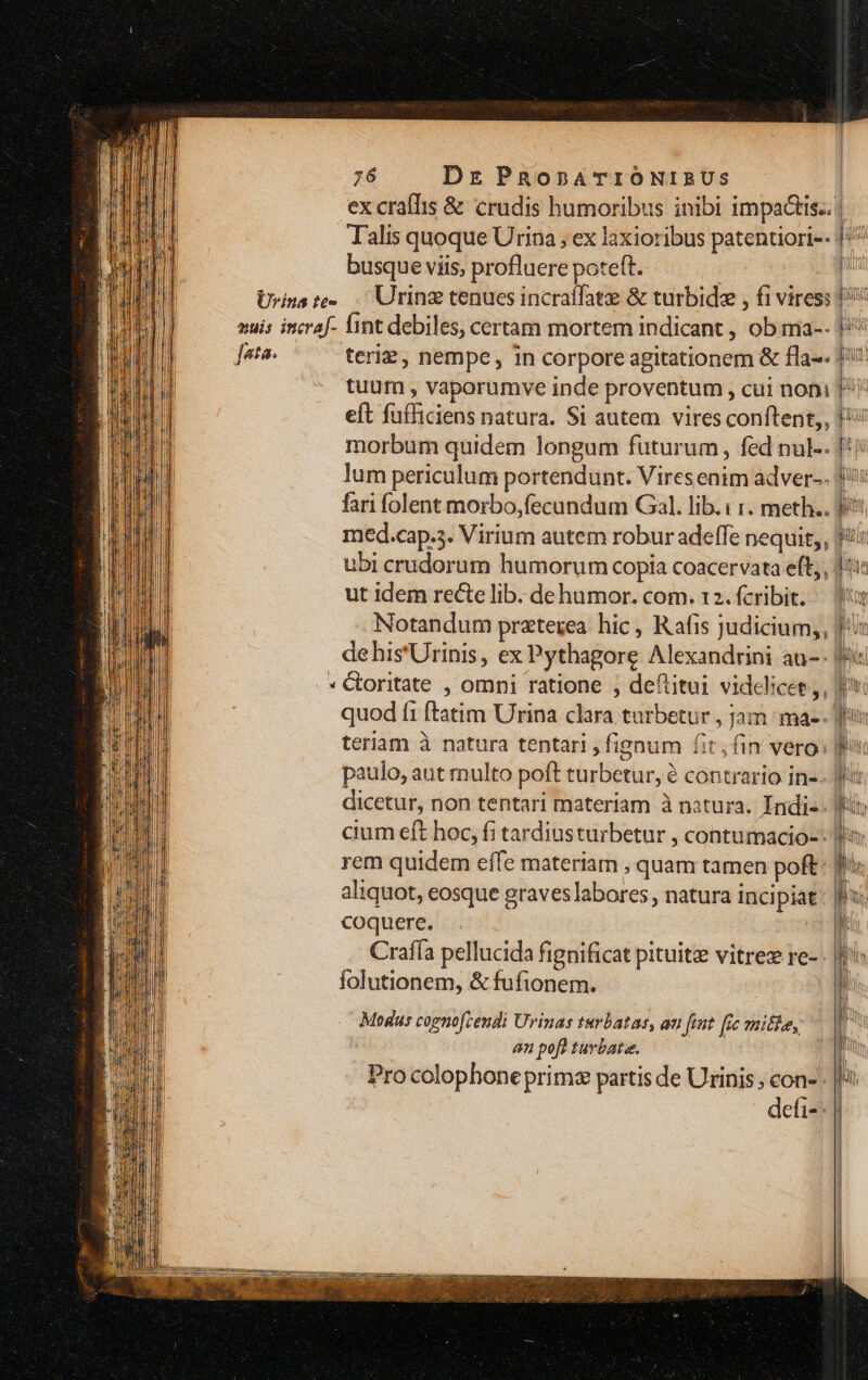Urina te- muis incral- ota. NE i 76 Dr PRopATIONIBUS ex craffis &amp; crudis humoribus inibi impactis.. | Talis quoque Urina, ex laxioribus patentiori-- ]/^ busque viis, profluere poteft. n Urinz tenues incraffatz &amp; turbidz , fi viress 1! fint debiles, certam mortem indicant , ob ma-. |: teri, nempe, in corpore agitationem &amp; fla-- 1: tuum , vaporumve inde proventum , cui not 7 eft fufficiens natura. Si autem vires conftent,, morbum quidem longum futurum, fed nul-- lum periculum portendunt. Viresenim adver-- fari folent morbo,fecundum Gal. lib. : 1. meth.. med.cap.5. Virium autem robur adeffe nequit, fà ubi crudorum humorum copia coacervata eft;, ut idem recte lib. dehumor. com. 12. fcribit. — 9 Notandum przterea hic , Rafis judicium,, de his'Urinis, ex Pythagore Alexandrini au-: Coritate , omni ratione , deftitui videlicet, p quod fi ftatim Urina clara turbetur , jam ma-. as teriam à natura tentari, fignum fit, fin vero: paulo, aut multo poft turbetur, à contrario in-- dicetur, non tentari materiam à natura. Indis. Wi cium eft hoc, fi tardiusturbetur , contumacio-: rem quidem effe materiam , quam tamen poft: aliquot, eosque graves labores, natura incipiat: coquere. Crafía pellucida fignificat pituitze vitre re-: folutionem, &amp; fufionem. ze rad Modus cognofcendi Urinas turbatas, au fent [ic nifl,