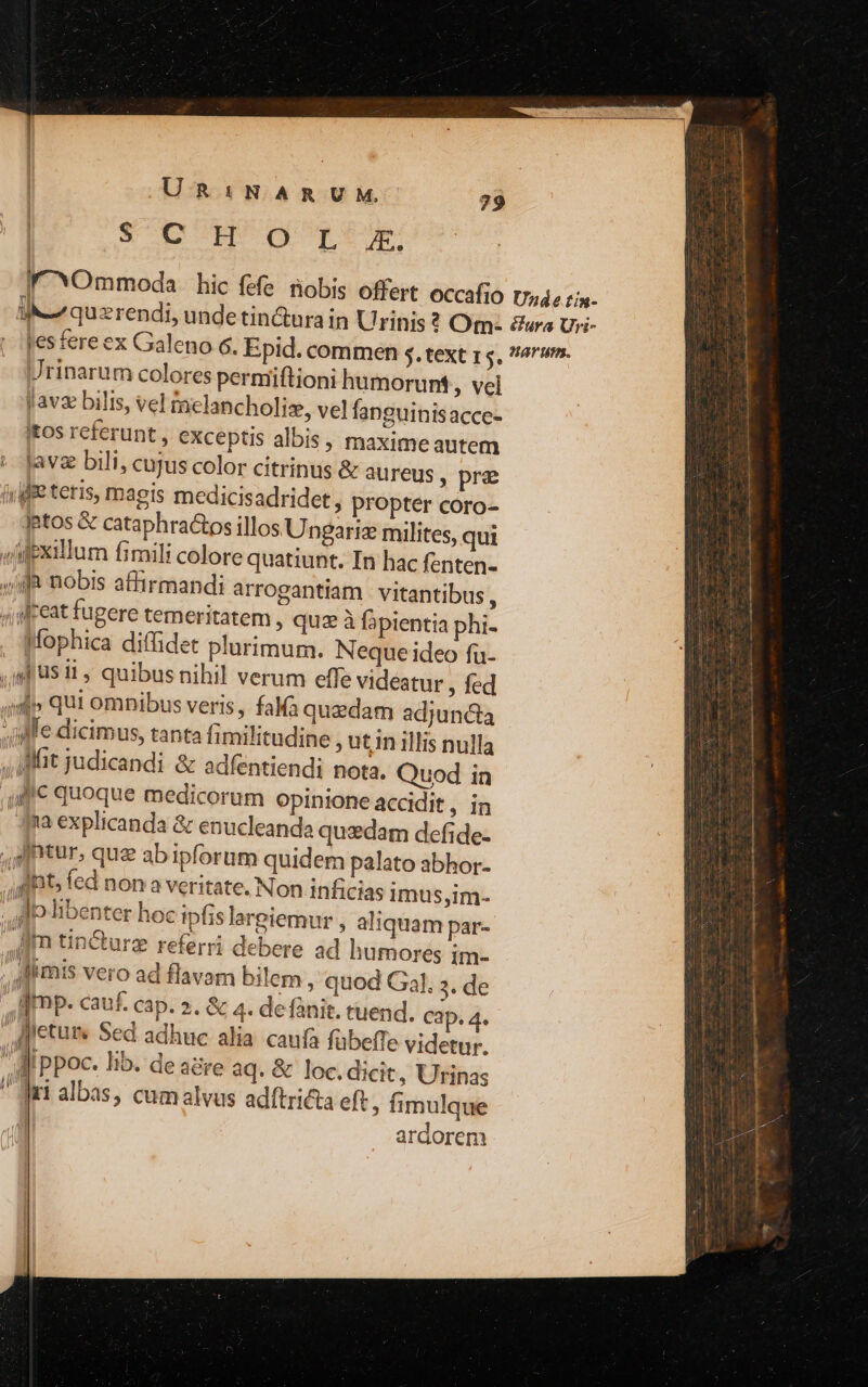 UR:NARUM. 29 SODIM Gg o:Ut Urinarum colores permiftioni humorunt , vel Javz bilis, vel taelancholiz, vel fanguinisacce- Itos referunt , exceptis albis, maxime autem jave bili, cujus color citrinus &amp; aureus , pre (ygffe teris, magis medicisadridet, propter coro- ptos &amp; cataphractos illos Ungariz milites, qui «idexillum fimili colore quatiunt. In hac fenten- 4i nobis affirmandi arrogantiam : vitantibus , , feat fugere temeritatem , quz à fapientia phi- Mophica diffidet plurimum. Neque ideo fu- ,A us ii, quibus nihil verum effe videatur , fed 4d» qui ompibus veris , faMà quzdam adjuncta ile dicimus, tanta Íimilitudine , utin illis nulla ifft judicandi &amp; adfentiendi nota. Quod in llc quoque medicorum opinione accidit, in qua explicanda &amp; enucleanda quzdam defide- ,tur, que ab ipforum quidem palato abhor- fiat fed non a veritate. Non inficias imus,im- . A libenter hoc ipfis lareiemur , aliquam par- Jm tin&amp;urz referri debere ad humores im- Alimis vero ad flavam bilem , quod Gal. . de : dmp. cauf. cap. 2. &amp; 4. de fanit. tuend. Cap. 4. ,Anetuis Sed adhuc alia. caufa fübeffe videtur. diippoc. lib. de agre aq. &amp; loc.dicit, Urinas ri albas, cumalvus adítricta eft, fimulque | ardorem
