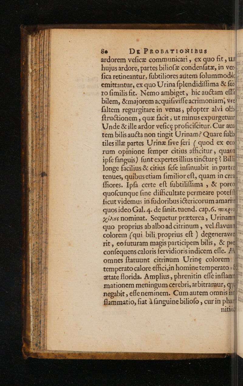 ardorem vefice communicari , ex quo fit , tuf hujus ardore, partes biliof condenfatz, in vec. ; fica retineantur, fübtiliores autem folummodidg. emittantur, ex quo Urina fplendidiffima &amp; fee. ro fimilisfit. Nemo ambiget , hic au&amp;am effi] bilem, &amp;majorem acquifiviffeacrimoniam; vec] faltem regurgitare in. vénas ; pfopter alvi oj. ftru&amp;ionem , quz facit ; ut minus expurgetuir|. Unde &amp; ille ardor vefice proficifcitur. Cur au] tem bilisaucta non tingit Urinam? Quare fub] tilesillz partes Urinz five feri ( quod ex eco! rum opinione femper citius afficitur, quat | ipfe fanguis) funtexpertesilliustin&amp;ture £ Bill ^ longe facilius &amp; citius fefe infinuabit in parte! ^ tenues, quibus etiam fimilior eft, quam in crc ffiores. Ipfa certe eft fubtiliffima , &amp; porco] ^ quofcunque fine difficultate permeare potefl ficut vidémus in füdoribus ictericorum amaríis| ^ quos ideo Gal. 4. de fanit. tuend. cap.6. znxeej y/^ss nominat. Sequetur priterea, Urinamm  quo proprius abalboad citrinum , vel flavuid] colorem (qui bili proprius eft ) degeneraved! ^ rit, eofuturam magis participem bilis, &amp; ped | confequens caloris fervidiorisindicem efle. ZU omnes ftatuunt. citriaum Urine: colorem temperato calore effici;in homine temperato i? etate florida. Amplius, phrenitin effe inflanq mationem meningum cerebri, arbitraraur, qui negabit , effe neminem. Cumautem omnis inj] ^ flammatio, fiat à fanguine biliofo , cur in phag ^^ niti]