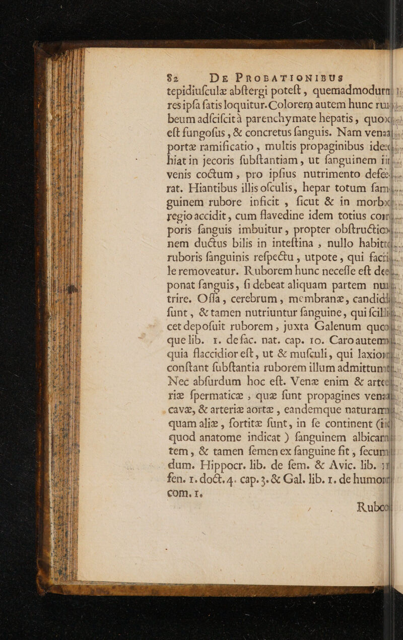 tepidiufculz abftergi poteft , quemadmodurn| i res ipfa fatis loquitur. Colorern autem hunc ruij; beum adícifcità parenchymate hepatis , quód iid eft fungofus , &amp; concretus fanguis. Narn vena]; porte ramificatio , multis propaginibus ides; hiat in jecoris fübftantiam , ut fanguinem iiij. venis coctum , pro ipfius nutrimento def rat. Hiantibus illisofculis, hepar totum fami... guinem rubore ipfidit , ficut &amp; in morbid rcgio accidit , cum flavedine idem totius coi) poris (anguis imbuitur , propter obftru&amp;tios|... nem ductus bilis in inteftina , nullo habiti. ruboris fanguinis refpe&amp;u , utpote , qui facii]... leremoveatur. Ruborem hunc necefle eft det. ponat fanguis, fi debeat aliquam partem nuij. trire. Offa, cerebrum , membranz, candiddil.. funt , &amp;tamen nutriuntur fanguine, qui fcillif.. cet depofuit ruborem , juxta Galenum quoJ. que lib. 1. defac. nat. cap. ro. Caroauteml. quia flaccidior eft, ut &amp; mufculi, qui laxiosj. conftant fübflantia ruborem illum admittum r1 | Nec abfurdum hoc eft. Venz enim &amp; arteel. rie fpermatice , que funt propagines venzaj. cava, &amp; arteriz aortz , eandemque naturam quam ali , fortite fünt, in fe continent (1i. quod anatome indicat ) fanguinem albicaraf tem , &amp; tamen femen ex x fanguine fit , fecum dum. Hippocr. lib. de fem. &amp; &amp; Avic. lib. t fen. r. dot. 4. cap. 3. &amp; Gal. lib. r. de humonr] com. r. |