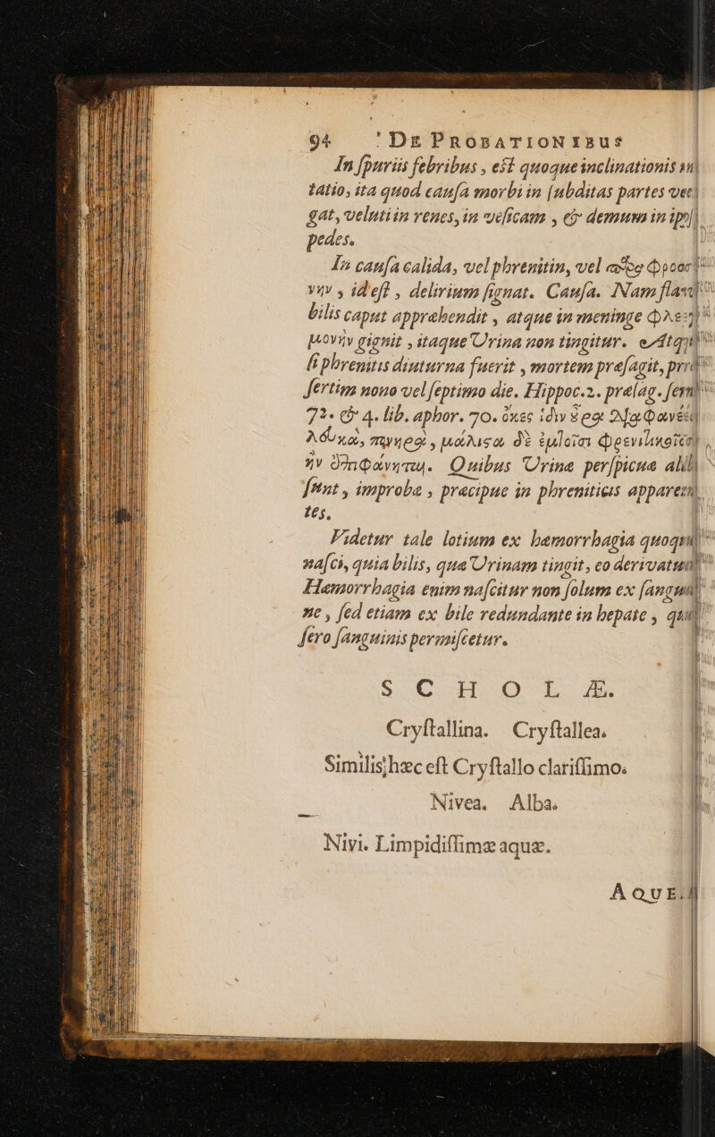 In [pnriis febribus , eff quoqueinclinationis 1| tAlio; it quod caufa smorbi in [nbditas partes vec] gat, velntiin venes,in veficam , eb demusninipy]. pedes. ! I5 catifa calida, velphrenitin, vel «eo cpooc | Vi y id'efl , delirium fignat. Cama. INam flavi bilis Caput apprabendit , atque qn vaeninge ^s à ovv gignit , itaque Urina uon tingittr. edtquis li phremtis diuturna fuerit , mortem prefagit, prrd? Jertima nono vel Jeptimo die. Hippoc.2.. prelag. fern) 71« (&amp; 4. lib. aphor. 70. óx&amp;c idv $ eot 2a Qavesd A osa, 762 , uodiso, d? $uloia Qesvihiuotco) zy Oon avus. Quibus Urine per[puue Alili fetnt , improba , precipue in phreniticis appareci, £t, | Fidetur tale. lotium ex: bamorrbagia quoqud ^ na[ci, quia bilis, qua Urinam tingit, co derivatum Hamporrbagia enim na[citur mon [olum ex [angum) st , fed etiam ex bile redundante in bepate , quit ftro Janguiuis perenfcetur. r d $ C db 0 Il d ] Cryítallina. | Cryftallea. 1 Similis hzc eft Cryftallo clariffimo: | Nivea. Alba. m Nivi. Limpidiffimz aque.