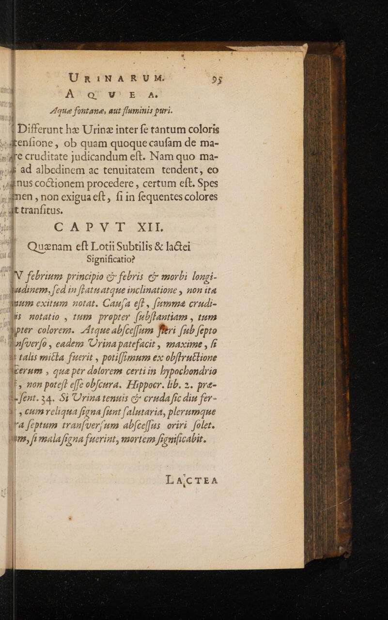 Umni1NA RUM. | A^oQU WE A que foutane, aut flaminis puri. Ipig ferant he Urinz inter fe tantum coloris € A P.V-I XE Quznam eft Lotii Subtilis &amp; laCei Significatio? lhudizem, fed in fLatnatque NM , 0n ita Js notatio , tug) prepter [mbflantiam , tum It talis mit£a fuerit , poti[/[znum ex ue verum , qua per priiis certi in Aue F. on He effe obJcura. Hippocr. lib. 2. pra- I. fent. 24. Si Urina tentis ( eruda fic diu fer - HL cur 5 cdd figna funt [ alatavia, plerumque Ira feptum tinae um abfce[Jus oviri. folet. s, fi mala figna fuerint, mortem fignificabit. LACTEA