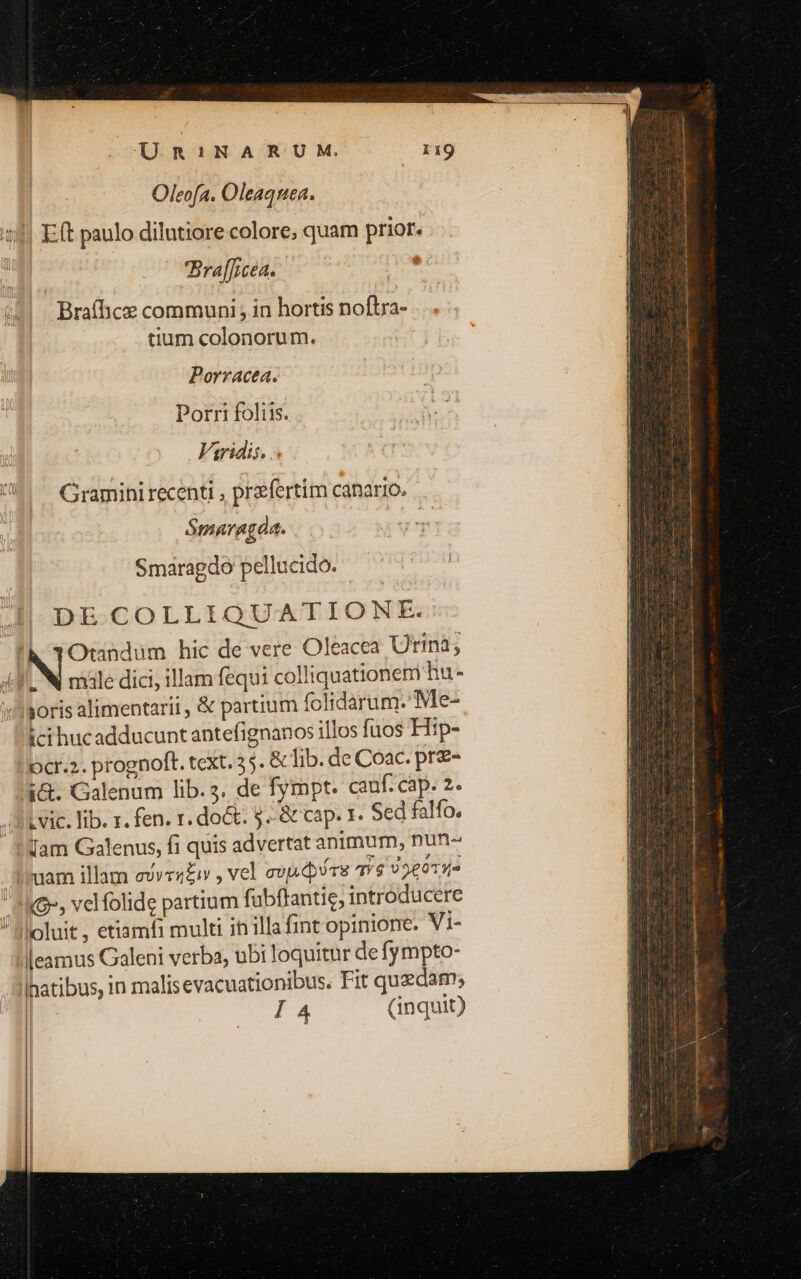 Oleofa. Oleaquea. E: (t paulo dilutiore colore; quam prior. Brafficea. Brafhice communi; in hortis noftra- tium colonorum. Porracea. Porri foliis. Viridis. Gramini recenti , praefertim canario. Smarggda. | Smaragdo pellucido. I DE.COLLIQUATIONE. IL *Orndüm hic de vere Oleacea Urinà; N mile dici, illam fequi colliquationem hu- oris alimentari , &amp; partium folidarum. Me- ici hucadducunt antefignanos illos fuos Fiip- ocr.2. prognoft. text. 5. &amp; lib. de Coac. prz- i&amp;. Galenum lib.3. de fympt. cauf. cap. 2. | vic. lib. x. fen. r. do&amp;: $.-&amp; cap. 1. Sed falfo, lam Galenus, fi quis advertat animum, nun- uam illam PUTETEAT, ; vel aup. Cors qv V5eoTwa G-, vel folide partium fubffantie, introducere loluit , etiamfi multi in illa fint opinione. Vi- leamus Galeni verba, ubi loquitur de fy mpto- natibus, in malisevacuationibus. Tit quzdam, | l4 (inquit)