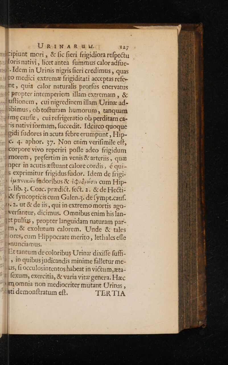 xillorisnativi, licet antea fummus calor adfue- itl- Idem in Urinis nigrisfieri credimus, quas | ffo medici extrema frigiditati acceptas refe- weht, quia calor naturalis prorías enervatus ilf Propter intempertem 1llam extremam , & seuftionem , cui nigredinem illam Urinz ad- x F'ibimus , ob tofturam humorum, tanquam (dme caufie , cuirefrigerátio ob perditam ca- 4,3 7Is nativi formarn, fuccedit. Idcirco quoque «fgidi fudores in acuta febre erumpunt , Hip- im * 4. aphor. 37. Non enim verifimile eft, ,FKorpore vivo reperiri poffe adeo frigidum , morem , prefertim in venis & arteriis , quz ^Dper in acutiszftuant calore cordis, é qui- £5 exprimitur frigidusfudor. Idem de frigi- | Survix y fadoribus & édididca cum Hip- 1c. lib. 5. Coac. predict. fe&t. 2. & de Heai- , I fyncopticis cum Galen.3. de (ympt.cauf. jM 2. ut & de iis, qui in extremo mortis ago- Wverfantur, dicimus. Omnibus enim hislan- Art pulfus , propter languidam naturam par- ;,. um, & exolutum calorem. Unde & tales ores, cum Hippocrate merito, lethales efTe |, fiPnunciamus. Et tantur de coloribus Urinz dixiffe füffi- '4/» ip quibusjudicandis minime falletur me- 4lus, fi occulosintentos habeat in victum, xta- ' 4| fexum, exercitia, & varia vitz genera. Hac 3m omnia non mediocriter mutant (rinas : Ati demonftratum eft. TERTIA nauis diim tiit umi asi dti dimi - — por - ien Rm 1 A. UG 1 ^ N mdtcups c anion icm A N A : b $ XE