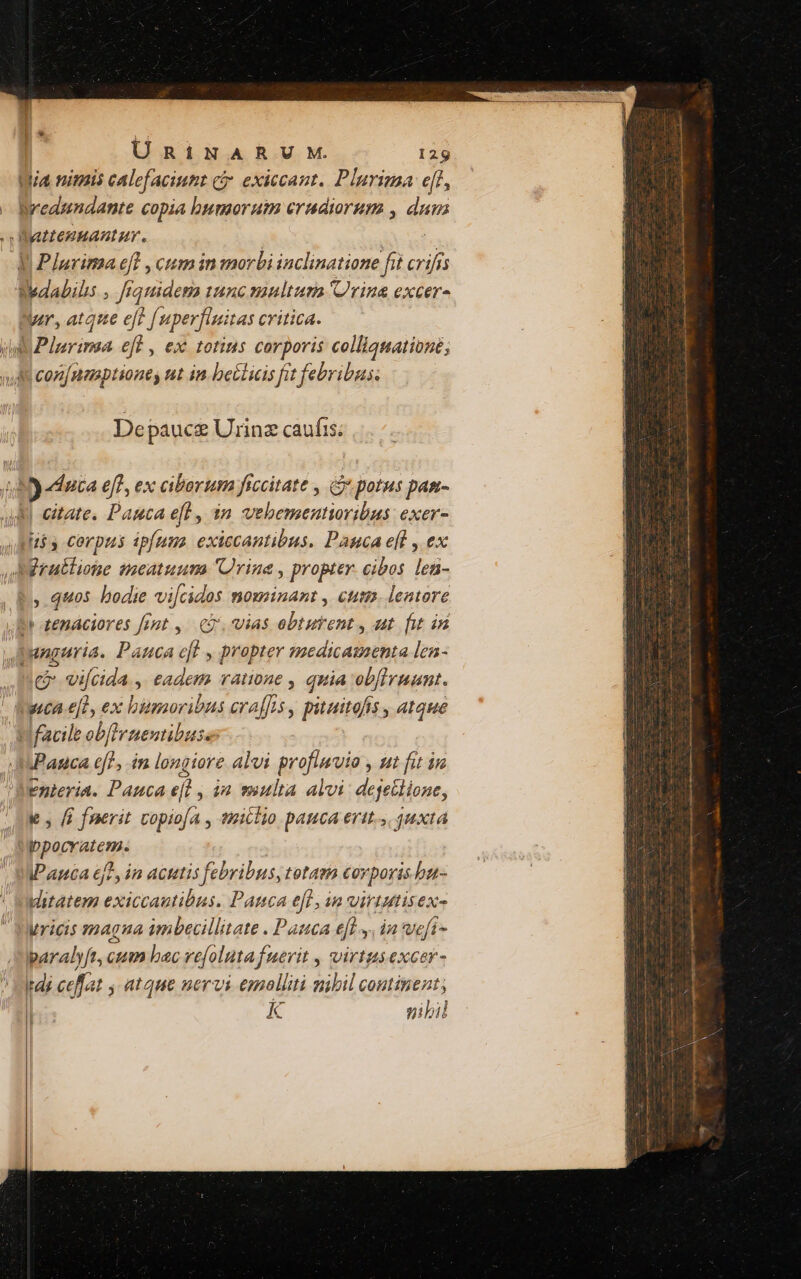 Wia nimis calefaciumt ci. exiccant. Plurima eff, Wedundante copia bumorutm crudiorum , dun Watteguantur. | E. V Plurima eft , cum in morbi inclinatione fit crifis Wedabilis , [rquidema tunc manltuma rina excer- Wr, atque eff fuperfinitas critica. ii Plarimsa eff , ex totius corporis colliquationé; 4 coz[nasptiones ut in. betlicis fit febribus: Depauce Urinz caufis; y duca eff, ex ciborum ficcitate , Gi potus pam- citate, Pauca eft , 3n vehementioribus exer- [$3 Corpus ipfuna. exiccantibus. Pauca eft , ex Arullione toeatuum Urine , propter. cibos len- , quos bodie vi[cidos nominant , ctum. lentore D tenáciores fent ,.— cj, vias ebtutent , ut. fit in pngeria. Pauca efl , propter mcdia Ros len- me vi[cida., eadem ramnone , quia onfrruum.  dwtca-e[l, exc biemoribns eraffos , piuitofis , atque - Mfacile ehf Iruentibuse: SPanca ef! im longiore alvi profluvio , ut fit in Enteria. Pauca efl , in suulta alvi: dejellione, k , (i fnerit vopiofA , tmiclio panca erit... 4uxta Lidpid a IP apta 6], in actis febribus, totam covporis.bu- utatem exiccautibus, Panca efl, in virtutisex- ricis magna imbecillitate . Pauca efl, in weft- paralyft, cum bac ve[olutafuevit , virtus excer- tdj cef. 4t y atque nervi emolliti nibil continent; K nibil 2  o o — — rinm n caitquhedialyssene Mai qengirus aso iageidumsidaitesidkon deni ciere, cado x : da — : —— ———- X *