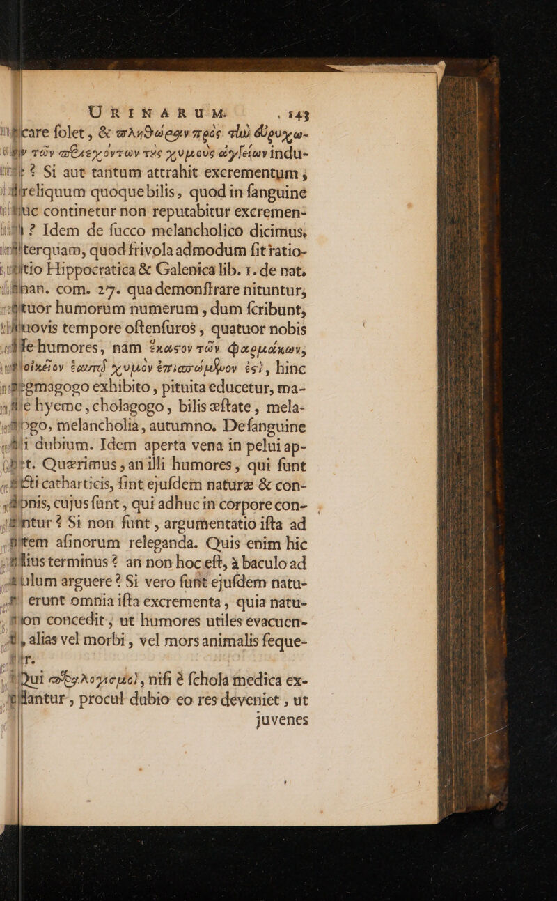 ÜRINARUM (443 I fficare folet , &amp; wAsSeeav reor al» &amp;pvsy w- ügiv vOv ax€4sy ovrov 12€ se 9 ood€ esy[etenv indu- i$ € Si aut tantum attrahit excrementum ; tlireliquum quoquebilis, quod in fanguine iuc continetur non reputabitur excremen- 1494 * Idem de fucco melancholico dicimus. lciifterquam, quod frivola admodum fit ratio- uitio Hippocratica &amp; Galenica lib. 1. de nat. ü&amp;Binan. com. 27. quademonflrare nituntur; »Bituor humorum numerum , dum fcribunt, i/faovis tempore oftenfuros , quatuor nobis (M fe humores, nam ?2xasov àv. djappoiumv; wllleixeior Saur x vpov rias e pyvov. £1, hinc 1'Segmagogo exhibito , pituita educetur, ma- 1e hyeme, cholagogo, bilis eftate , mela- y8/»go, melancholia, autumno. Defanguine , A1 dubium. Idem aperta vena in pelui ap- (Bet. Quzrimus , an ill; humores, qui funt ;, BI&amp;ti catharticis, fint ejufdem nature &amp; con- ,Jnis, cujus fant , qui adhuc in corpore con- jEintur € S1 non fünt , argumentatio ifta ad ,Bitem afinorum releganda. Quis enim hic , f lius terminus ? an non hoc eft, à baculo ad ilum arguere ? Si vero funt ejufdem natu- ,8! erunt omnia ifta excrementa , quia natu- . 8llon concedit, ut humores utiles evacuen- M alias vel morbi , vel morsanimalis feque- Att. Y Qui cavo. A020 M61 , nifi é fchola medica ex- ,&amp;llantur , procul dubio eo res deveniet , ut juvenes