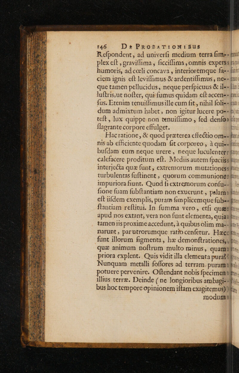 R efpondent, ad univeríi medium terra fime - gi plex eft , graviffima , ficciffima , omnis experss fio: humoris, ad cceli concava , interioremque fa- - fu: ciem ignis eft leviffimus &amp; ardentiffimus , ne» dun: que tamen pellucidus, neque perfpicuus &amp; il-« fix: luftris;ut nofter, qui fumus quidam eft accene « pi. fus. Etenim tenuiífimusille cum fit , nihil folis « uu: dum admixtum habet ; non igitur lucere po-« fit teft, lux quippe non tenuiffimo , fed denfo»tiy flagrante corpore cffulget. Dr Hacratione, &amp; quod praterea cffectio ome «fux: nis ab efficiente quodam fit corporeo , à quie- Jii bufdam eum neque urere , neque luculenterrdun: calefacere proditum eft. Mediis autem fpaciisslfun interjecta quz funt, extremorum mutationessmfu: turbulentas fuftinent , quorum communione? i» impuriora fiunt. Quod fi extremorum confu--]. fione fuam fübftantiam non exucrunt , pelama au: eft iifdem exemplis, puram fim plicemque fubesgpi: flantiam reftitui. In fumma vero , etfi qua&amp;gsiu» apud nos extant, vera non funt elementa, quiaul tamen iisproximeaccedunt, à quibus olim ma--Jny narunt , parutrorumque ratio cenfetur. Haeo: funt illorum figmenta, hz demonftrationes,; pir quz animum noftrum multo minus, quam1):« priora explent. Quis vidit illa elementa purat tf. Nunquam metalli foffores ad. terram, puram; potuere pervenire. Oftendant nobis fpecimenshs, illius terre. Deinde ( ne longioribus ambagi- - 1 il — ,. PATH bus hoc tempore opinionem iftam cxagitemus) lta. modutas|
