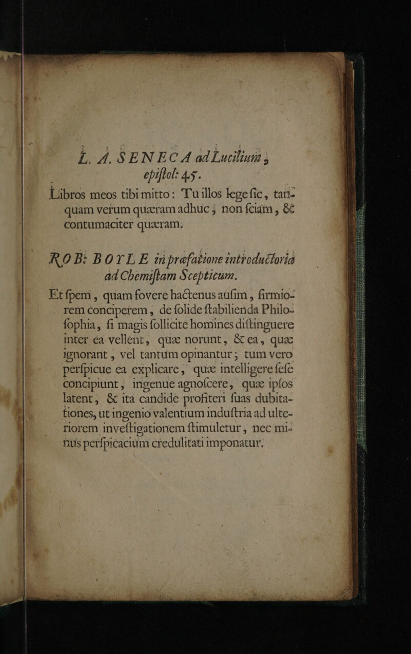 L. A. SEN EC A ad Lucilium ; epijtol: 4. Lübros meos tibi mitto: Tu illos legefic, tari- quam verum quaeram adhuc ; non fciam , &amp; contumaciter quaeram. inter éa vell ét; qua norunt, Broil. qua ignorant , vel tantum oprnantur ; rj; tum vero perfpicue ea explicare , qua in telligere fefe concipiunt , ingenue agnoícere, quae ipíos latent, &amp; ita candide profiteri fuas dubita- tiones, ut ingenio valentium induftria ad ulte- riorem inveítigationem ftimuletur , nec mi- fuis perfpicacium credulitati imponatur.