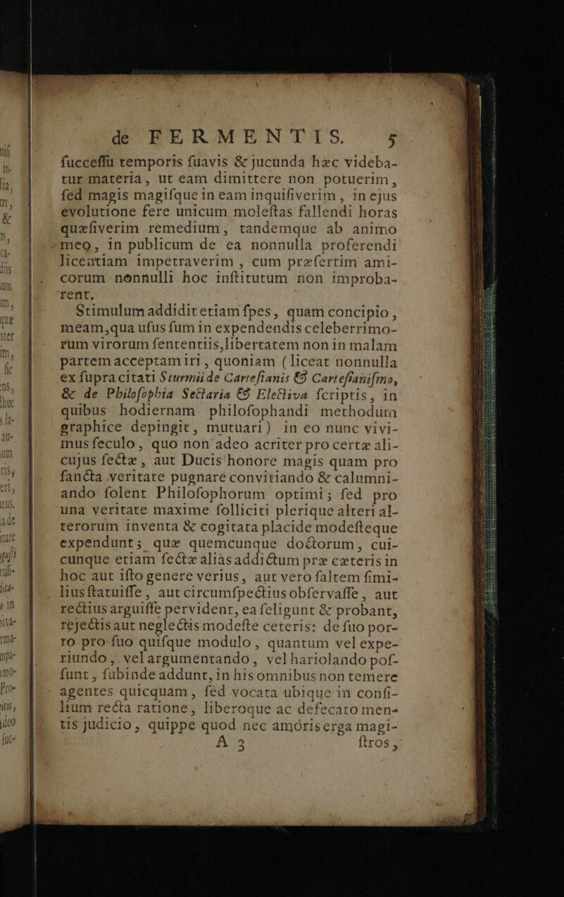 fucceffü temporis fuavis &amp; jucunda hzc videba- tur materia, ut eam dimittere non potuerim, fed magis magifque i 1n eam inquifiverim , in ejus evolutione fere unicum moleftas fallendi horas quefiverim remedium, tandemque ab animo meo, in publicum de ea nonnulla proferendi licentiam impetraverim , cum przfertim ami- corum nonnulli hoc infiitutum non improba- rent, Stimulum addiditetiam fpes, quam concipio, meam,qua ufus fum in expendendis celeberrimo- rum virorum fententiis,libertatem non in malam partem acceptam iri , quoniam ( liceat nonnulla ex fupra citati Szurmii de Cartefianis €9 Carteffani[mo, &amp; de Pbilofopbia Setlaria € Eletliva MW in quibus hodiernam philofophandi methodura graphice depingit, mutuari) in eo nunc vivi- inus feculo , quo non adeo acriter procertz ali- cujus fectz , aut Ducis honore magis quam pro fancta veritate pugnare convitiando &amp; calumni- ando folent Philofophorum optimi; fed pro una veritate maxime folliciti plerique alteri al- terorum inventa &amp; cogitata placide modefteque expendunt; qux quemcunque doctorum, cui- cunque etiam fect« aliàsaddictum prz caeteris in hoc aut ifto genere verius, aut vero faltem fimi- liusftatuiffe, aut circumfpectiusobfervaffe, aut rectius arguiffe pervident, eafeligunt &amp; z probant, reje&amp;is aut neglectis modefte ceteris: de fuo por- ro pro fuo quifque modulo, quantum vel expe- riundo, velargumentando, velhariolando pof- funt , fubinde addunt, in hisomnibusnon temere agentes quicquam , féd vocata ubique in confi- lium re&amp;ta ratione, liberoque ac defecato men- tis judicio, quippe quod nec amóriserga magi-