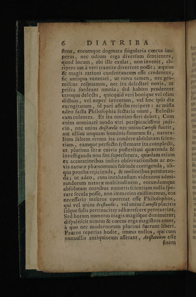 ftros, eorumque dogmata fingularia ceecus im- petus, nec odium erga diverfum fentientes, quod locum , ubi ille exulat, noninvenit, ab- ripere aut à veri tramite divertere poffit; aequius & magis rationi confentaneum effe credentes, fic antiqua venerari, ut nova tamen, nec pro- mifcue refpuamus, nec ita delectari novis, ut prifca fordeant omnia; fed habito prudenter urroque dele&u, quicquid veri bonique vel olim di&um, vel nuper inventum, vel hoc ipfo die excogitatum , id pari affectu recipere: ac miffa adeo facta Philofophia fectaria omni, Eclecti- camcolentes, Et ita omnino fieri debet; Cum enim nominati modo viri perfpicaciffimi judi- cio, nec unius Zriftotelis nec unius Carteffi fuerit , aut ullius unquam hominis futurum fit, natura- lium faltem rerum ita condere abfolutam fcien- tiam , eamque perfecto fyftemate ita complecti, vt plurima ferz cuivis pofteritari quzrenda & inveftiganda non fint fuperfutura, quedam etiam ex accuratioribus indies obfervationibus ac no- vis naturz phanomenis fubinde corrigenda , ali- ua prorfüsrejicienda, & melioribus permutan- a. ut adeo, cum inéxhauftam videamus admi- randorum nature multitudinem , eorundemque abfolutam omnibus numerisfcientiam nulla fpe- : rare fecula poffe, non immerito exiftimemus, eos neceffario miferos oporteat effe Philofophos, qui vel unjus Arifforelis , vel unius Carrefíi placitis iifque folis pertinaciter adhzrefcere perrexerint, Sed horum numerus magis magifque diminuitur; difpalefcit nimius & coecus erga magiftros amor, à quo nec modernorum plurimi fuerunt liberi. Paucos reperias hodie, 1mmo nullos, qui cum nonnullis antiquiorum afferant , Ar effe ! | nem nnt VIE, fr0Y