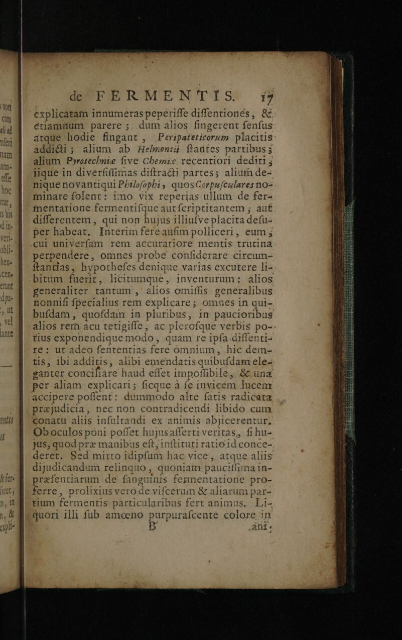 e xplicatam i innumeras peperiffe diffentionés, &amp; étiamnum parere ;. dum alios fingerent fenfus atque hodie fingant Peripateticortm placitis addidi ; alium ab Tiotraioied ftantes partibus ; alium Pyretechuie five Chemie recentiori dediti; iique in diverfiffimas diftracti partes; aliurn de- nique novantiqui PP Mofopbi y quosc or piu) Fo no- minare folent: Ymo vix reperias ullum de fer- mentatione fermentifque aut fcriptitantem ; auf differentem , qui non hujus illi ufve placita defu- P habeat. Interim fere aufim polliceri, eum j ii univerfám rem accurariore mentis trutina perpendere, omnes probe confiderare circum- ftantias, hypothefes denique varias excutere li- bitum fuerit, licitumque, inventurum; alios generaliter tantum , alios omitfis generalibus nonnifi fpecialius rem explicare; omues 1n qui- ufdam, quofdam in pluribus, in paucioribus alios rem acu tetigifle , ac plerofque verbis po-: tius exponendique modo , quam re ipfa. diffenti- ré: ut adeo fenrentias fere ómnium, hic dem- tis, 1bi additis, alibi emendat isquib: ifdam ele- ganter conciliare haud eflet impotüibile, &amp; una per aliam explicari; ficque à fe invicem lucem accipere potient: : dummodo alte fatis radicata. prejudicia, nec non contradicendi libido cum conatu alius Iointes ndi ex animis abjicerentur. Ob oculos poni poffet hi ujisaflerti veritas, fi hu- Jus, quod p B cuanih us eft; inftituti ratio1d conce- eret. Sed mirto idip fum hac vice , atque alus dijudicand: im relinquo , quoniam pauciffima in- prafentiarum de fang: nis fegmentarione pro- ferre, prolixius ve pud vifcerum &amp; aliarum par- tium fermentis particularibus fert animus. Lii- quori illi fub amoeno p: porpurafcente colore in Anti.