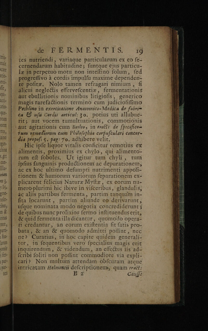 * eri r gr J, £T. [llu- onm Jl T Hh Ü 8 í d FERMENTIS ij tes nutriendi, variaque particularum ex eo fe- cernendarum habi itudine; funtque ejus particu- iz in perpetuo motu non inteftino folum, fed progreffivo à cordis impulfu maxime dependen- te pofitz. Nolo tamen refragari nimium , ft alicui negle&amp;is effervefcentiz , fermentationis aut ebullitionis nominibus litigiofis, generico magis rarefactionis termino cum judiciofiffimo Pechlino 1n exercitatione Anatomico- Medica de fabri ca €9 ufu Cordis articul: 30. potius uti allubue- rit; aut vocem tumultuationis, commotionis aut agitationis cum Boyleo, 1n trai: de fpecifico- Tum vgnediorum cum Pbilofopbia corpufeulari concor dia propof: $. pag: 70. ad hibere velit. Hic ipfe liquor vitalis conficitur remotius ex alimentis, proximius ex chylo, qui alimento- rum eft foboles. Ut igitur tum chyli, tum ipfius fanguinis productionem ac depurationem, ac ex hoc ultimo defumpti nutrimenti: appofi- tionem &amp; humorum variorum feparationem ex- plicarent felicius Naturz Myftz, ex eorum nu- mero plurimi hic ibive 1n vifceribus , glandulis, àc aliis partibus fermenta, partim tanquam in- fita locarunt , partim aliunde eo dertvarunt, ufque noi minata modo negotia concredideru de quibus nunc prolixior fero inftituendus erit; &amp; quid fermentailladicantür, quomodo opera- rn credantur, an eorum exiftentia fit fatis pro- bata, &amp; an &amp; quomodo admitti poflint , nec ne? Curatius, in hoc capite quidem generali- ter, in fequentibus vero fpecialius magis erit inquirendum , &amp; videndum, an effectus iis ad- ícribi foliti non poffint commodiore via expli- cari? Non multum attendam obfcuram atque intricatam Hel;zontii defcriptiónems, quam (adt: B z Caufft