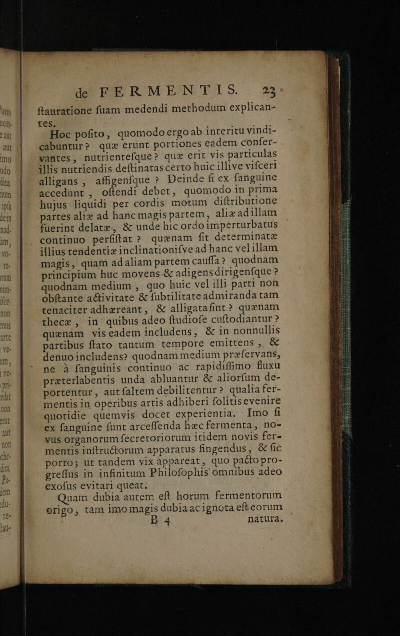 ftauratione fuam medendi methodum explican- tes, Hoc pofito, quomodo ergoab interitu vindi- cabuntur? quc erunt portiones eadem confer- yantes, nutrientefque? quz erit vis particulas illis nutriendis deftinatascerto huic illive vifceri aligans , affigenfque » Deinde fi ex fanguine accedunt , oftendi debet, quomodo in prima hujus liquidi per cordis motum diftributione partes alix ad hanc magis partem, aliz ad illam fuerint delatz, &amp; unde hic ordo imperturbatus continuo perfiffat? quzenam fit determinate illius tendentiz inclinationifve ad hanc velillam magis, quam adaliam partem cauffa ? quodnam principium huc movens. &amp; adigens dirigenfíque ? quodnam medium , quo huic vel illi parti non obftante activitate &amp; fubtilitate admiranda tam tenaciter adhereant, &amp; alligatafint? quenam thece , in quibus adeo ftudiofe cuftodiantur ? quenam viseadem includens, &amp; in nonnullis partibus ftato tantum tempore emittens , &amp; denuo includens? quodnam medium przfervans, ne à fanguinis continuo ac rapidiffimo fluxu preterlabentis unda abluantur &amp; aliorfum de- portentur, autfaltem debilitentur? qualia fer- mentis in operibus artis adhiberi folitis evenire quotidie quemvis docet experientia. Imo fi ex fanguine funt arceffenda hec fermenta, no- yus organorum fecretoriorum itidem novis fer- mentis inftruc&amp;torum apparatus fingendus, &amp; fic porro; ut tandem vix appareat, quo pacto pro- greffus in infinitum Philofophis omnibus adeo exofus evitari queat. Quam dubia autem eft horum fermentorum origo, tam imo magis dubiaacignota eft eorum 4 natura.