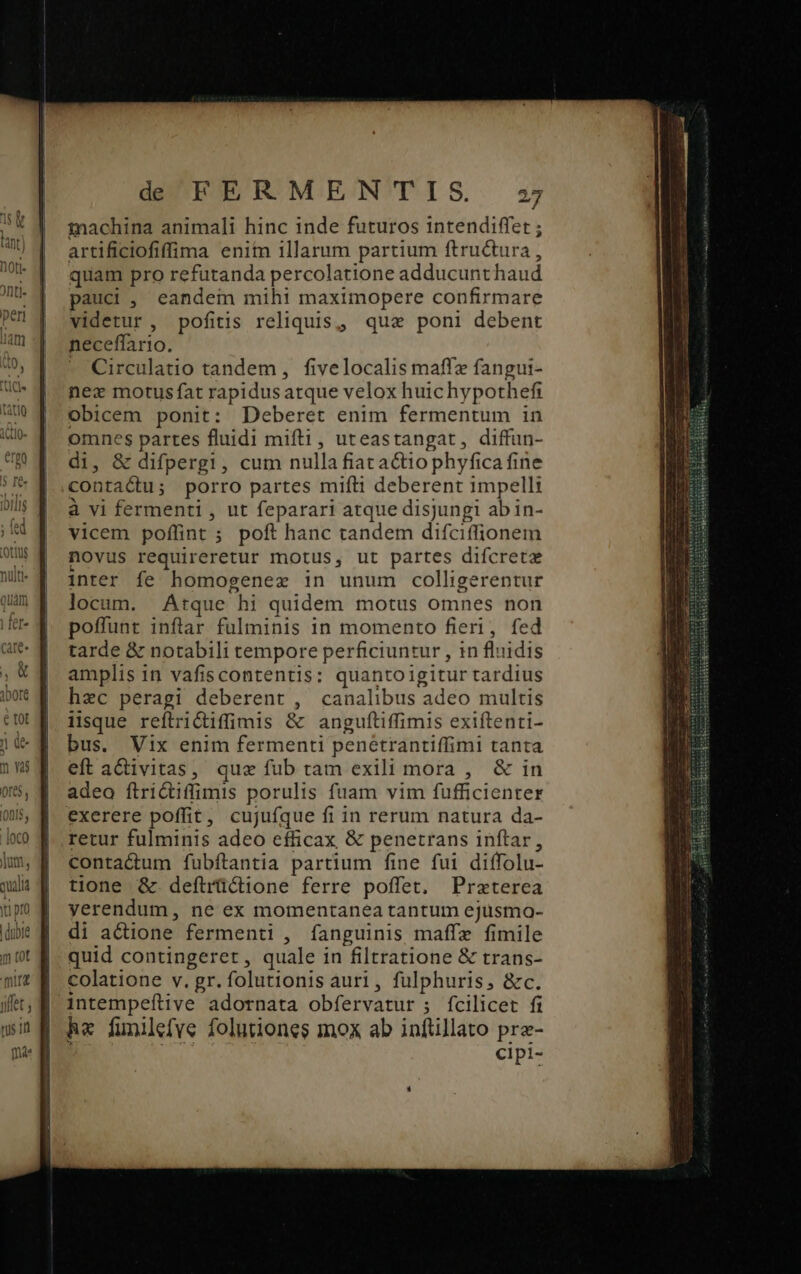 inachina animali hinc inde futuros 1intendiffet ; artificiofiffima enim illarum partium ftructura , quam pro refutanda percolatione adducunt haud pauci, eandem mihi maximopere confirmare videtur, pofitis reliquis, quae poni debent neceffario. - Circulatio tandem, fivelocalis maff fangui- nez motus fat rapidusatque velox huichypothefi obicem ponit: Deberet enim fermentum in omnes partes fluidi mifti, uteastangat, diffun- di, &amp; difperg1, cum nulla fiacactiophyfica fine contactu; porro partes mift deberent impelli à vi fermenti , ut feparari atque disjungi ab in- vicem poffint ; poft hanc tandem difciffionem novus requireretur motus, ut partes difcreta inter fe homogenex in unum colligerentur locum. Atque hi quidem motus omnes non poffunt inftar fulminis in momento fieri, fed tarde &amp; notabili tempore perficiuntur , 1n fluidis amplis in vafiscontentis: quanto igitur tardius hec peragi deberent , canalibus adeo multis iisque reítrictiffimis &amp; anguftiffimis exiftenti- bus. Vix enim fermenti penetrantiffimi tanta eft activitas, quz fub tam exili mora , &amp; in adeo ftrictiffimis porulis fuam vim fufficienter exerere poffit, cujufíque fi in rerum natura da- retur fulminis adeo efficax &amp; penetrans inftar, contactum fubftantia partium fine fui diffolu- tione &amp; deftrüctione ferre poffet. Przterea yerendum, ne ex momentanea tantum ejusmo- di actione fermenti , fanguinis maffe fimile quid contingeret, quale in filtratione &amp; trans- colatione v. gr. folutionis auri, fulphuris, &amp;c. intempeftive adornata obfervatur ; fcilicet fi he finilefve folutiones mox ab inftillato pre- cipi-