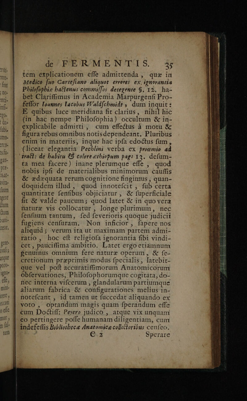 tem explicationem effe admittenda , que in Medico fuo Cartefiano aliquot. errores. ex, ignorantia Pbilofophie battenus commi[fos detegente $. 12. ha- bet Clariffimus in Academia Marpurgenfi Pro- feflor Ioannes Iacobus W'aldfcbmmidt ; dum inquit : E quibus luce meridiana fit clarius, nihil hic (in hac nempe Philofophia) occultum &amp; in- explicabile admitti , cum effectus à motu &amp; figura rebus omnibus notisdependeant. Pluribus enim in materiis, inque hac ipfa edoctus fum, (liceat elegantia Pechlini verba ex proemio ad tract: de babitu €9 colore etbiopum pag: 13. defum- ta mea facere) inane plerumque effe , quod nobis ipfi de materialibus minimorum cauffis &amp; ederquata rerum cognitione finginius ; quan- doquidem illud , quod innotefcit , fub certa quantitate fenfibus objiciatur ,. &amp; fuperficiale fit &amp; valde paucum; quod latet &amp; in quo vera nature vis collocatur , longe plurimum, nec [enfiruum tantum, fed feverioris quoque judicii fugiens cenfuram. Non inficilor, fapere nos aliquid ; verum ita ut maximam partem admi- ratio , hoc eft religiofa ignorantia fibi vindi- cet, padciffima ambitio. Latet ergo etiàmnum genuinus omnium fere naturz operum, &amp; fe- cretionum praeprimis modus fpecialis, latebit- que vel poft accuratiffimorum Anatomicorum obfervationes, Philofophorumque cogitata, do- fec interna vifcerum , glandularum partiumque aliarum fabrica &amp; configurationes melius 1n- hotefcant , id tamen ut fuccedat aliquando ex voto , optandum magis quam fperandum effe €um Doctiff: Peyero judico , atque vix unquam | eo pertingere poffe humanam diligentiam, cum | indefeffis Biblietbece Anatomice colletloribus cenfeo.