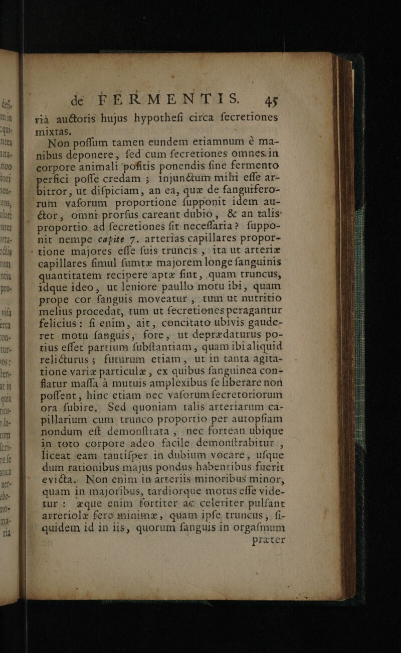 rià auctoris hujus hypothefi circa fecretiones mixtas. Non poffum tamen eundem etiamnum é ma- nibus deponere, fed cum fecretiones omnes. in corpore animali pofitis ponendis fine fermento erfici poffe credam ;. 1njJun&amp;tum mihi effe ar- E. ut difpiciam, an ea, que de fanguifero- rum vaforum proportione fupponit idem au- étor, omni prorfus careant dubio, &amp; an talis proportio ad fecretiones fit neceffaria? fuppo- nit nempe capite 7. arterias capillares propor- tione majores effe fuis truncis , 1ta ut arteriz capillares fimul fumtz majorem longe fanguinis quantitatem recipere aptz fint, quam truncus, idque ideo, ut leniore paullo motu ibi, quam prope cor fanguis moveatur , tum ut nutritio melius procedat, tum ut fecretiones peragantur felicius: fi enim, ait, concitato ubivis gaude- ret motu fanguis, fore, ut depredaturus po- rius effet partium fubítantiam , quam ibi aliquid relicturus ; futurum etiam, ut in tanta agita- tione varix particule , ex quibus fanguinea con- flatur maffa à mutuis amplexibus fe liberare non poffent, hinc etiam nec vaforumfecretoriorum ora fubire, Sed quoniam talis arteriarum ca- pillarium cum trunco proportio per autopfiam nondum eft demon(ílrata , nec fortean ubique in toto corpore adeo facile demonttrabitur , liceat eam tantiífper in dubium vocare, ufque dum rationibus majus pondus habentibus fuerit evicta. Non enim in arteriis minoribus minor, quam in majoribus, tardiorque morus effe vide- tur: eque enim fortiter ac celeriter pulfanc arteriole fere minim, quam ipfe truncus, fi- quidem id in ii$, quorum fanguis in orgafmum prater