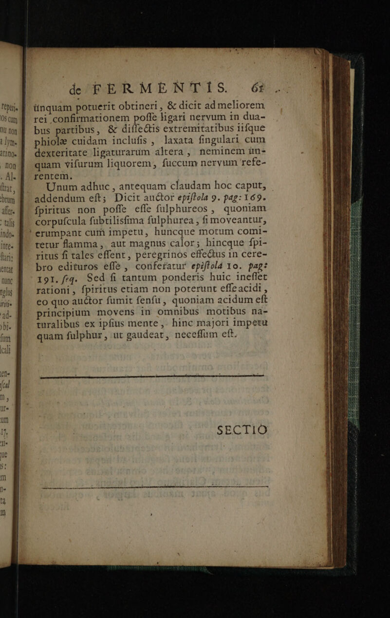 Fobtt]e O8 Cum de FERMENTIS éi itnquam potuerit obtineri , &amp; dicit ad meliorem rei confirmationem poffe ligari nervum in dua- bus partibus, &amp; diífe&amp;tis extremitatibus iifque phiole cuidam inclufis ,' laxata fingulari cum dexteritate ligaturarum altera , neminem ün- quam vifurum liquorem, fuccum nervum refe- rentem. | Unum adhuc , antequam claudam hoc caput, addendum eft; Dicit auctor epzf?ola 9. pag: 169. fpiritus non poffe effe fulphureos , quoniam corpufcula fubtilisfima fulphurea , fi moveantur, erumpant cum impetu, huncque motum comi- tetur flamma ,. aut magnus calor; hincque fpi- ritus fi tales effent, peregrinos effectus 1n cere- bro edituros effe , conferatur epiflold 1o. pag: 191. /:q. Sed fi tantum ponderis huic ineflet rationi, fpiritus etiam non poterunt effeacidi , eo quo auctor fumit fenfu, quoniam acidum eft principium movens in omnibus motibus na- turalibus ex ipfius mente ,. hinc majori impetu quam fulphur, ut gaudeat, neceffum eft. Ted ME ur e Eu inan Eg A e icy Irc Nh cR dc am Sis TE , : giam B EL : Luar Low tetra ed acr au o Gaii : comcs