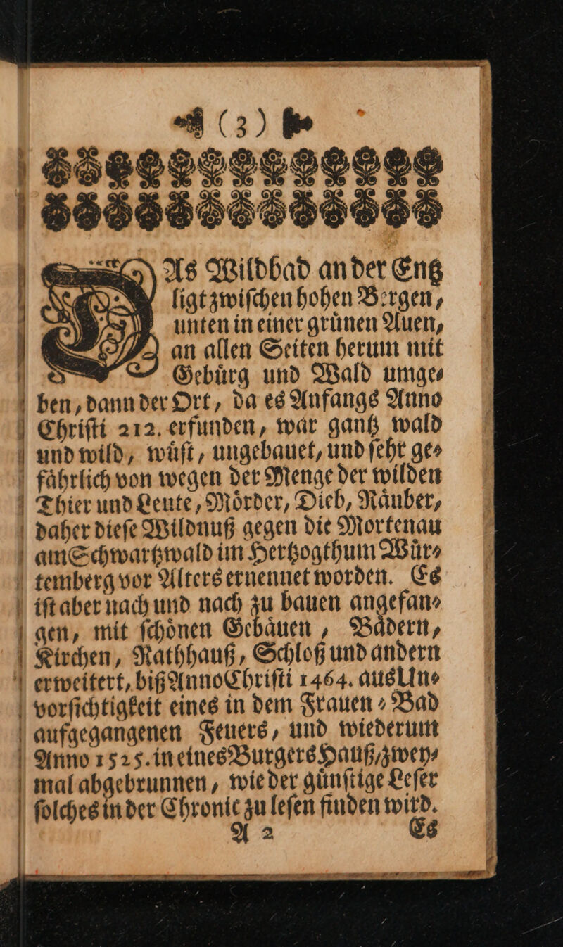 | (63) 6⸗ 38888888 168888556358695 As Wildbad ander Eng ligt zwiſchen hohen Bergen, 1 ‚unten ineiner grünen Auen, | ) an allen Seiten herum mit Ws, Gebürg und Wald umge | ben; dannder Ort, da eg Anfangs Anno | Ehrifti 212. erfunden, war gang wald und wild, wuͤſt, ungebauet, undfeht ges fährlich von wegen der Menge der wilden Thier und Leute, Mörder, Dieb, Raͤuber, . daher diefe Wildnuß gegen die Mortenau | amSchwarkwald im Herkogthum Wuͤr⸗ ! tembergvor Altersernennet worden. Es iſt aber nach und nach zu bauen angefan» gen, mit ſchoͤnen Gehaͤuen, Baͤdern, Kirchen, Raͤthhauß, Schloß und andern | erweitert, big AnnoChrifti 1464. ausline vorſichtigkeit eines in dem Frauen » Bad | aufgegangenen Feuers, und wiederum | Anno 1525. in eines Burgers Hauß, zwey⸗ mal abgebrunnen, wieder guͤnſtige Leſer ſolches in der C —JJ zu leſen finden | 2 — FE. Wer vn — — m — —