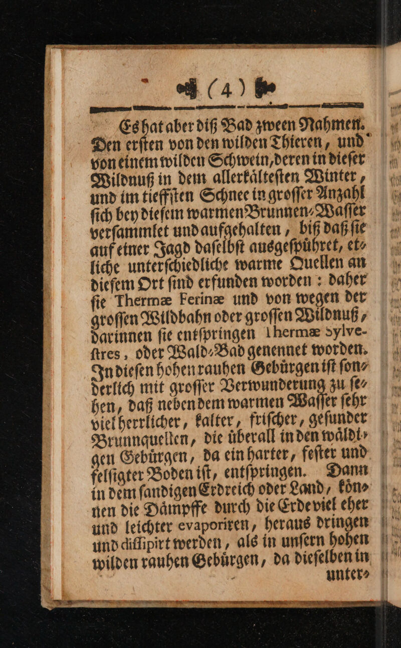 12 Se AT Tee (4) 6⸗ Beneen Een — net ne ee a Es hat aber diß Bad zween Rahmen. | « Den erſten von den wilden Thieren, und von einem wilden Schwein,derenindiefet Wildnuß in dem allerkaͤlteſten Winter, umd im tieffſten Schnee in groffer Anzahl 6 fich bey dieſem warmen Brunnen-WBafler u. verfammtfet undaufgehalten ‚_biß daß ſie auf einer Jagd dafelbft ausgeſpuͤhret, et⸗ liche unterſchiedliche warme Quellen an diefem Ort find erfunden worden: daher x fie Thermæ Ferinze umd von wegen Der |. groffen Wildbahn oder groffen Wtldnußr, | .. darinnen fie entforingen Iherma sylve- ftres , oder Wald⸗Bad genennet worden. |. In dieſen hohen rauhen Gebürgeniftfonz |, derlich mit groſſer Verwunderung zu ſe⸗ 7 hen, daß nebendem warmen Waſſer febr |. viefherrlicher,, Falter, friſcher, aefunder |. Brunnguellen, die überall in den waͤld | gen Gebürgen, da einharter, fefter und. | felfigter Boden itt, entfpringen. Dann |” indem fandigen Erdreich oder Land, küns |. nen die Daͤmpffe durch die &amp;rdeviel eher | und leichter evaporiren, heraus dringen | | unddiflipirt werden, ale in unfern hoben I. wilden rauhen Gebuͤrgen, da diefelben in | . unfer&gt; N —E re — — —